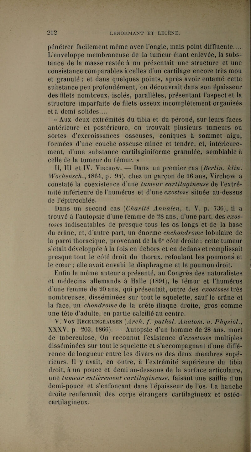 91 9 penetrer facilement meme avec l’ongle, mais point diffluente.... L’enveloppe membraneuse de la lumeur etant enlevee, la subs¬ tance de la masse restee a nu presentait une structure et une consistance comparables a celles d'un cartilage encore tres mou et granule ; et dans quelques points, apres avoir entame cette substance peu profonddment, on decouvrait dans son epaisseur des filets nombreux, isoles, paralleles, prdsentant l’aspect et la structure imparfaite de filets osseux incompletement organises et a demi solides.... « Aux deux extremites du tibia et du perone, sur leurs faces anterieure et posterieure, on trouvait plusieurs tumeurs ou sortes d’excroissances osseuses, coniques a sommet aigu, formees d’une couclie osseuse mince et tendre, el, interieure- ment, d’une substance cartilaginiforme granulee, semblable a celle de la tumeur du femur. » 11, HI et IV. Virchow. — Dans un premier cas (Berlin. kiln. Wochensch., 1864, p. 94), cliez un gallon de 16 ans, Virchow a constate la coexistence d'une tumeur cartilagineuse de l’extre- mite inferieure de l’humerus et d’une exostose situee au-dessus de l’epitrochlee. Dans un second cas (Charite Annalen, t. V, p. 736), il a trouve a l’autopsie d’une femme de 28 ans, d’une part, des exos¬ toses indiscutables de presque tous les os longs et de la base du crane, et, d’autre part, un enorme enchondrome lobulaire de la paroi thoracique, provenant de la6R cote droite; cette tumeur s’etait developpee a la fois en dehors et en dedans etremplissait presque tout le cote droit du thorax, refoulant les poumons et le coeur ; elle avail envalii le diaphragme et le poumon droit. Enfin le meme auteur a prdsente, au Congres des naturalistes et medecins allemands a Halle (1891), le femur et l’humdrus d'une femme de 20 ans, qui presentait, outre des exostoses tres nombreuses, disseminees sur tout le squelette, sauf le crane et la face, un chondrome de la crete iliaque droite, gros comme une tete d’adulte, en partie calcilid au centre. V. Von Recklinghausen [Arch. f. pathol. Anatom, a. Physiol., XXXV, p. 203, 1866). — Autopsie d’un homme de 28 ans, mort de tuberculose. On reconnut l'existence d'exostoses multiples disseminees sur toutle squelette et s’accompagnant d'une diffe¬ rence de longueur entre les divers os des deux membres supe- rieurs. J1 y avait, en outre, a fextrdmile superieure du tibia droit, a un pouce et demi au-dessous de la surface articulaire, une tumeur entierement cartilagineuse, faisant une saillie d’un demi-pouce et s’enfoncant dans l’epaisseur de l’os. La hanche droite renfermait des corps etrangers cartilagineux et osteo- cartilagineux.