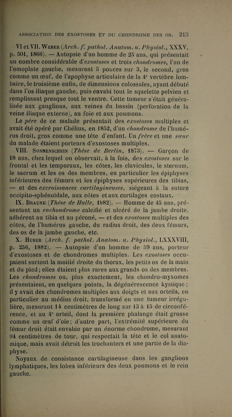 VI et VII. Weber {Arch. f. pat hoi. Anatom, u. Physiol., XXXV, p. 501, 1866). — Autopsie d’un homme de 25'ans, qui presentait un nombre considerable d'exostoses et trois chondromes, Tun de l’omoplate gauche, mesurant 5 ponces sur 3, le second, gros comme un oeuf, de l’apophyse articulaire de la 4e vertebre lom- baire, letroisieme entin, de dimensions colossales, ayant debute dans l’os iliaque gauche, puis envahi tout le squelette pelvien et remplissant presque tout le ventre. Cette tumeur s’etait genera¬ lise aux ganglions, aux veines du bassin (perforation de la veine iliaque externe), au foie et aux poumons. Le pere de ce malade presentait des exostoses multiples et avait dte opdre par Chelius, en 1832, d’un chondrome de l’hume- rus droit, gros comme une tete d’enfant. Un frere et une sceur du malade etaient porteurs d’exostoses multiples. VIII. Sonnenschein (These de Berlin, 1873). — Gargon de 18 ans, chez lequel on observait, a la fois, des exostoses sur le frontal et les temporaux, les cotes, les clavicules, le sternum, le sacrum et les os des membres, en particulier les epiphyses inferieures des femurs et les epiphyses superieures des tibias, — et des excroissances cartilagineuses, siegeant a la suture occipito-sphdnoidale, aux cotes et aux cartilages costaux. IX. Braune (These de Halle, 1882). — Homme de 43 ans, pre- sentant un enchondrome calcifie et ulcere de la jambe droite, adherent au tibia et au perone, — et des exostoses multiples des cotes, de 1’humerus gauche, du radius droit, des deux femurs, des os de la jambe gauche, etc. X. Huber [Arch. f. pathol. Anatom, u. Physiol., LXXXV1II, p. 236, 1882). — Autopsie d’un homme de 59 ans, porteur d’exostoses et de chondromes multiples. Les exostoses occu- paient surtout la moilie droite du thorax, les petits os de la main et du pied; elles etaient plus rares aux grands os des membres. Les chondromes ou, plus exactement, les chondro-myxomes presentaient, en quelques points, la degenerescence kystique ; il y avait des chondromes multiples aux doigts et aux orteils, en particulier au medius droit, transforme en une tumeur irregu- liere, mesurant 14 centimetres de long sur 13 a 13 de circonfe- rence, et au 4e orteil, dont la premiere phalange etait grosse comme un oeuf d’oie; d’autre part, l’extremite superieure du femur droit etait envahie par un enorrne chondrome, mesurant 94 centimetres de tour, qui respectait la tete et le col anato- mique, mais avait detruit les trochanters et une partie de la dia- physe. Noyaux de consistance cartilagineuse dans les ganglions lymphatiques, les lobes inferieurs des deux poumons et le rein gauche.