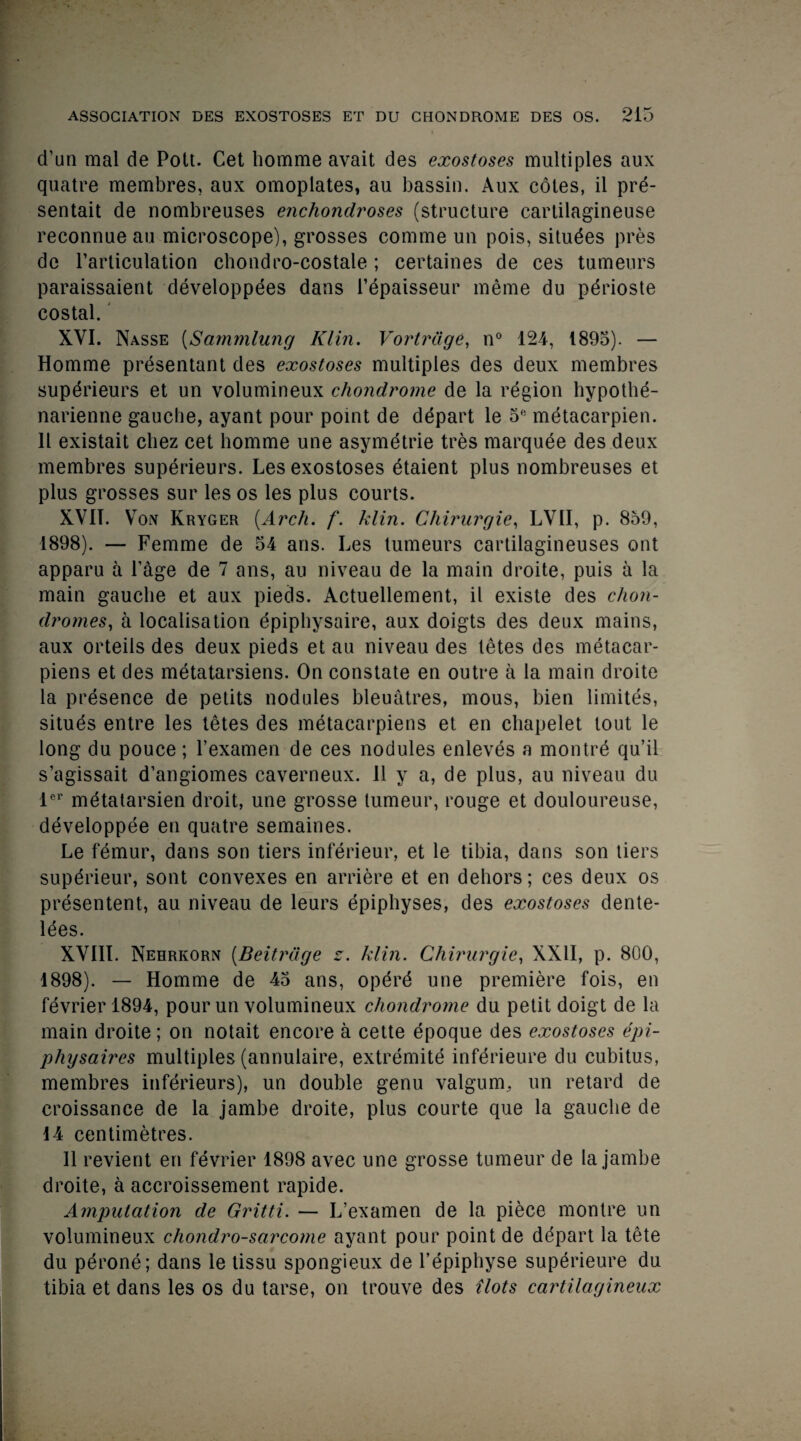 d’un mal de Pott. Cet homme avait des exostoses multiples aux quatre membres, aux omoplates, au bassin. Aux coles, il pre- sentait de nombreuses enchondroses (structure cartilagineuse reconnue au microscope), grosses comme un pois, situdes pres de Particulation chondro-costale; certaines de ces tumeurs paraissaient developpees dans Tepaisseur meme du perioste costal. XVI. Nasse (Sammlung Klin. Vortrdge, n° 124, 1895). — Homme presentant des exostoses multiples des deux membres supdrieurs et un volumineux chondrome de la region hypothe- narienne gauche, ayant pour point de depart le 5,! metacarpien. 11 existait cliez cet homme une asymetrie tres marquee des deux membres supdrieurs. Les exostoses etaient plus nombreuses et plus grosses sur les os les plus courts. XVII. Vox Kryger [Arch. f. klin. Chirurgie, LVII, p. 859, 1898). — Femme de 54 ans. Les tumeurs cartilagineuses ont apparu a Page de 7 ans, au niveau de la main droite, puis a la main gauche et aux pieds. Actuellement, il existe des chon- dromes,, a localisation epiphysaire, aux doigts des deux mains, aux orteils des deux pieds et au niveau des tetes des metacar- piens et des metatarsiens. On constate en outre a la main droite la presence de petits nodules bleuatres, mous, bien limites, situes entre les tetes des metacarpiens et en chapelet lout le long du pouce; l’examen de ces nodules enleves a montre qu’il s’agissait d’angiomes caverneux. 11 y a, de plus, au niveau du lei metatarsien droit, une grosse tumeur, rouge et douloureuse, developpee en quatre semaines. Le femur, dans son tiers inferieur, et le tibia, dans son tiers supdrieur, sont convexes en arriere et en dehors; ces deux os presentent, au niveau de leurs epiphyses, des exostoses dente- lees. XVIII. Nehrkorn (Beitrdge z. klin. Chirurgie, XXII, p. 800, 1898). — Homme de 45 ans, operd une premiere fois, en fevrier 1894, pour un volumineux chondrome du petit doigt de la main droite; on notait encore a cette epoque des exostoses epi- physaires multiples (annulaire, extremite inferieure du cubitus, membres inferieurs), un double genu valgum, un retard de croissance de la jambe droite, plus courte que la gauche de 14 centimetres. Il revient en fevrier 1898 avec une grosse tumeur de la jambe droite, a accroissement rapide. Amputation de Gritti. — L’examen de la piece montre un volumineux chondro-sarcome ayant pour point de depart la tete du perone; dans le tissu spongieux de l’epiphyse superieure du tibia et dans les os du tarse, on trouve des Hots cartilagineux