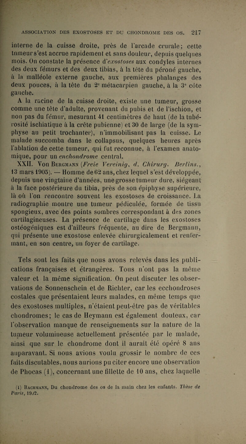 interne de la cuisse droite, pres de Larcade crurale; cette tnmeurs’est accrue rapidement et sans douleur, depuis quelques mois. On constate la presence d'exostoses aux condyles internes des deux femurs et des deux tibias, a la tete du perone gauche, a la malleole externe gauche, aux premieres phalanges des deux pouces, a la tete du 2e metacarpien gauclie, a la 3e cote gauclie. A la racine de la cuisse droite, existe une tumeur, grosse comme une tete d’adulte, provenant du pubis et de Pischion, et non pas du femur, mesurant 41 centimetres de haut (de latube- rosite ischiatique a la Crete pubienne) et 30 de large (de la sym- physe au petit trochanter), n’immobilisant pas la cuisse. Le malade succomba dans le collapsus, quelques heures apres l’ablation de cette tumeur, qui fut reconnue, a l’examen anato- mique, pour un enchondrome central. XXII. Von Bergmann (Freie Vereinig, d. Chirurg. Berlins., 13 mars 1903). — Homme de62 ans,chez lequel s’est ddveloppee, depuis une vingtaine d’annees, une grosse tumeur dure, siegeant a la face posterieure du tibia, pres de son epiphyse superieure, la ou Ion rencontre souvent les exostoses de croissance. La radiographie montre une tumeur pediculee, formee de tissu spongieux, avec des points sombres correspondant a des zones cartilagineuses. La presence de cartilage dans les exostoses osteogeniques est d’ailleurs frequente, au dire de Bergmann, qui presente une exostose enlevee chirurgicalement et renfer- mant, en son centre, un foyer de cartilage. Tels sont les faits que nous avons releves dans les publi¬ cations frangaises et etrangeres. Tons n’ont pas la meme valeur et la meme signification. On pent discuter les obser¬ vations de Sonnenschein et de Richter, ear les ecchondroses costales que presentaient leurs malades, en meme temps que des exostoses multiples, n’etaient peut-etre pas de veritables chondromes; le cas de Heymann est egalement douteux, car fobservation manque de renseignements sur la nature de la tunieur volumineuse actuellement presentee par le malade, ainsi que sur le chondrome dont il aurait ete opere 8 ans auparavant. Si nous avions voulu grossir le nombre de ces faits discutables, nous aurions pu citer encore une observation de Phocas (1), eoncernant une fillette de 10 ans, cliez laquelle (l) Bachmann, Du chondrome des os de la main chez les enfants. These de Paris, 19J2.