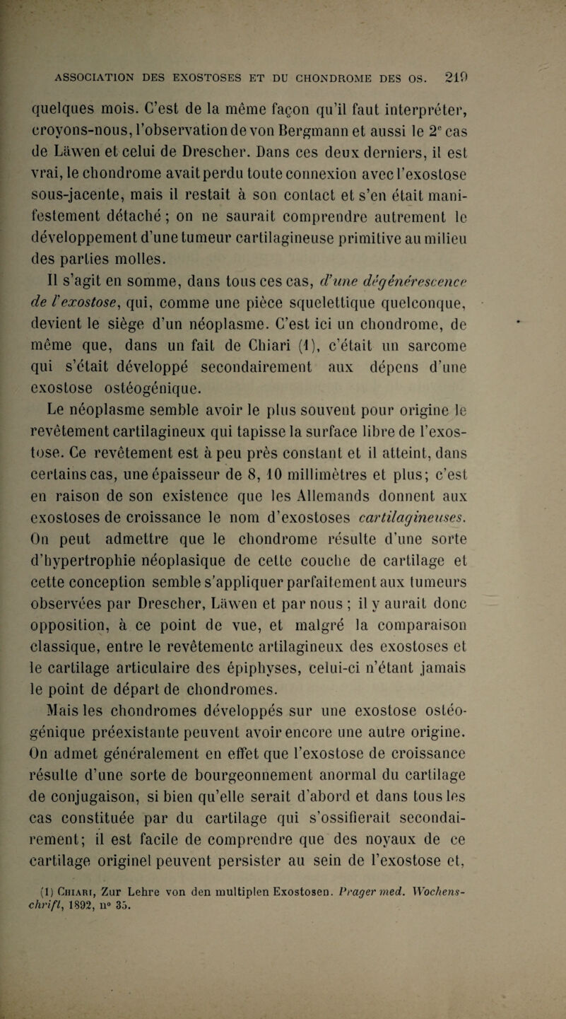 quelques mois. G’est de la meme faqon qu’il faut interpreter, croyons-nous, l’observationde von Bergmannet aussi le 2ccas de Liiwen et celui de Drescher. Dans ces deux derniers, il est vrai, le chondrome avaitperdu toute connexion avecl’exostose sous-jacente, mais il restait a son contact et s’en etait mani- festement detache; on ne saurait comprendre autrement le developpement d’une tunieur cartilagineuse primitive au milieu des parties modes. Il s’agit en somme, dans touscescas, crime degenerescence de l'exostose, qui, comme une piece squelettique quelconque, devient le siege d’un neoplasme. G’est ici un chondrome, de meme que, dans un fait de Chiari (1), c’etait un sarcome qui s’etait developpe secondairement aux depens d’une exostose osteogenique. Le neoplasme semble avoir le plus souvent pour origine le revetement cartilagineux qui tapisse la surface libre de l’exos- tose. Ce revetement est a peu pres constant et il atteint, dans certainscas, uneepaisseur de 8, 10 millimetres et plus; c’est en raison de son existence que les Allemands donnent aux exostoses de croissance le nom d’exostoses cartilagineuses. On pent admettre que le chondrome resulte d’une sorte d’hypertrophie neoplasique de cette couche de cartilage et cette conception semble s’appliquer parfaitement aux tumeurs observees par Drescher, Liiwen et par nous ; il y aurait done opposition, a ce point de vue, et malgre la comparaison classique, entre le revetementc artilagineux des exostoses et le cartilage articulaire des epiphyses, celui-ci n’etant jamais le point de depart de chondromes. Mais les chondromes developpes sur une exostose osteo¬ genique preexistante peuvent avoir encore une autre origine. On admet generalement en effet que I’exostose de croissance resulte d’une sorte de bourgeonnement anormal du cartilage de conjugaison, si bien qu’elle serait d’abord et dans tousles cas constitute par du cartilage qui s’ossifierait secondai¬ rement; il est facile de comprendre que des noyaux de ce cartilage originel peuvent persister au sein de I’exostose et, (1) Quart, Zur Lehre von den multiplen Exostosen. Prayer med. Wochens- chrifl, 1892, n° 35.