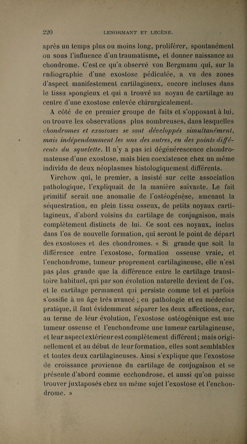 apres an temps plus ou moins long, proliferer, spontanement ou sous l’influence d’untraumatisme, et donner naissanee au cliondrome. C’estce qu’a observe von Bergmann qui, sur la radiographie d’une exostose pediculee, a vu des zones d’aspect manifestemenl cartilagineux, encore incloses dans le tissu spongieux et qui a trouve un noyau de cartilage au centre d’une exostose enlevee chirurgicalement. A cote de ce premier groupe de faits et s’opposant a lui, on trouve les observations plus nombreuses, dans lesquelles chondromes et exostoses se sont developpes simultanement, mats independamment les ans des autres, en des points diffe- rents da sqaelette. II n’y a pas ici degenerescence chondro- mateuse d’une exostose, mais bien coexistence chez un meme individu de deux neoplasmes bistologiquement differents. Virchow qui, le premier, a insiste sur cette association patliologique, l’expliquait de la maniere suivante. Le fait primitif serait line anomalie de l’osteogenese, amenant la sequestration, en plein tissu osseux, de petits noyaux carti¬ lagineux, d'abord voisins du cartilage de conjugaison, mais completement distincts de lui. Ce sont ces noyaux, inclus dans t’os de nouvelle formation, qui seront le point de depart des exostoses et des chondromes. « Si grande que soit la difference entre l’exostose, formation osseuse yraie, et l’enchondrome, tumeur proprement cartilagineuse, elle n’est pas plus grande que la difference entre le cartilage transi- toire habituel, qui par son evolution naturelle devient de Los, et le cartilage permanent qui persiste comme tel et parfois s’ossifie a un age tres avance ; en pathologie et en medecine pratique, il faut evidemment separer les deux affections, car, au terme de leur evolution, l’exostose osteogenique est une tumeur osseuse et l’enchondromc une tumeur cartilagineuse, et leur aspectexterieur est completement different; maisorigi- nellement et au debut de leur formation, elles sont semblables et toutes deux cartilagineuses. Ainsi s’explique que 1’exostose de croissance provienne du cartilage de conjugaison et se presente d’abord comme ecchondrose, et aussi qu’on puisse trouver juxtaposes chez un meme sujet l’exostose et l’enchon- drome. »