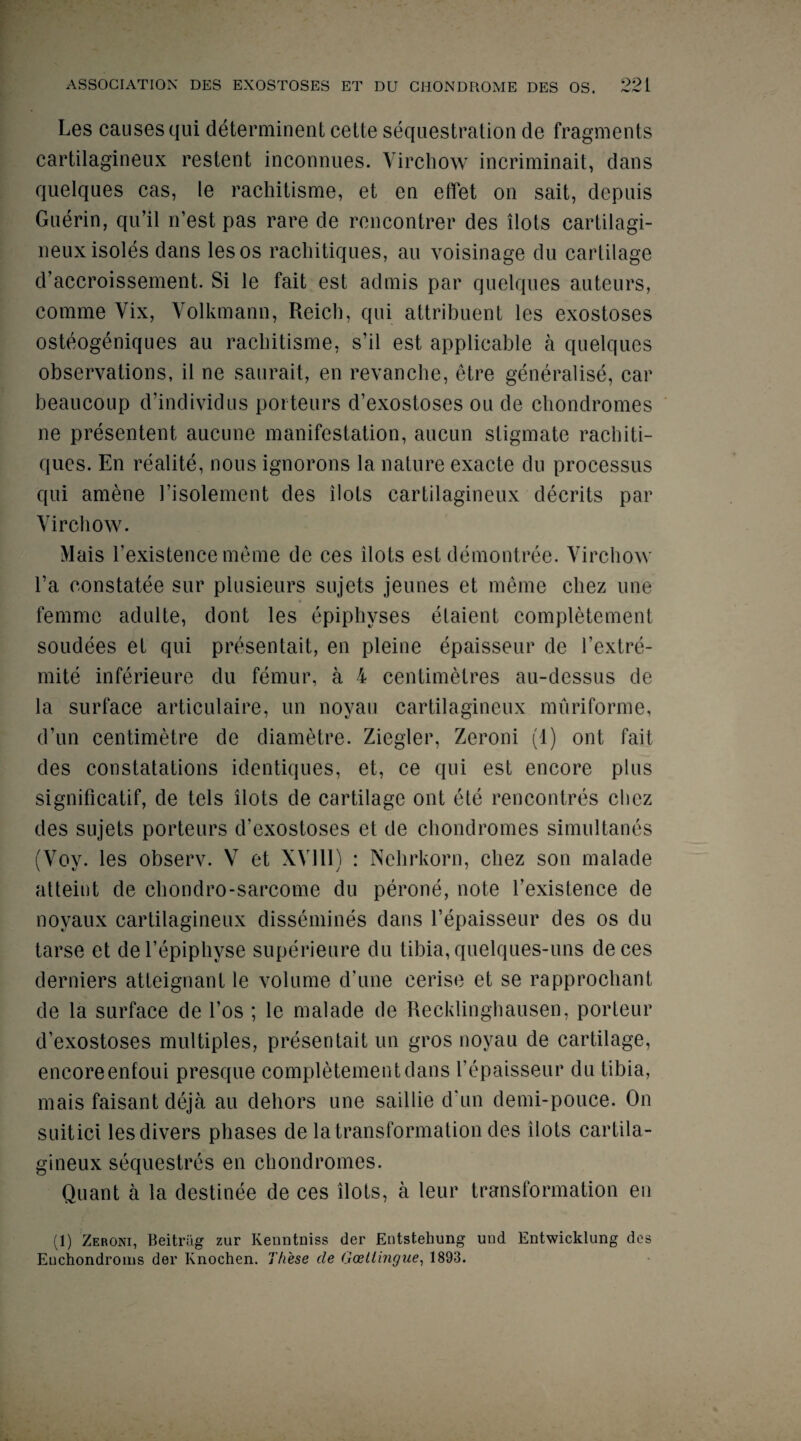 Les causes qui determinent cette sequestration de fragments cartilagineux restent inconnues. Virchow incriminait, dans quelques cas, le rachitisme, et en effet on sait, dcpuis Guerin, qu’il n’est pas rare de rencontrer des dots cartilagi¬ neux isoles dans les os rachitiques, an voisinage du cartilage d’accroissement. Si le fait est admis par quelques auteurs, comme Vix, Volkmann, Reich, qui attribuent les exostoses osteogeniques au rachitisme, s’il est applicable a quelques observations, il ne saurait, en revanche, etre generalise, car beaucoup d’individus porteurs d’exostoses ou de chondromes ne presentent aucune manifestation, aucun stigmate rachiti¬ ques. En realite, nous ignorons la nature exacte du processus qui amene 1’isolement des ilots cartilagineux decrits par Virchow. Mais l'existence meme de ces ilots est demontree. Virchow l’a constatee sur plusieurs sujets jeunes et meme cliez une femme adulte, dont les epiphyses etaient completement soudees et qui presentait, en pleine epaisseur de l’extre- mite inferieure du femur, a 4 centimetres au-dessus de la surface articulaire, un noyau cartilagineux muriforme, d’un centimetre de diametre. Ziegler, Zeroni (1) ont fait des constatations identiques, et, ce qui est encore plus significatif, de tels ilots de cartilage ont etc rencontres cliez des sujets porteurs d’exostoses et de chondromes simultanes (Vov. les observ. V et XV11I) : Nehrkorn, cliez son malade atteint de chondro-sarcome du perone, note l’existence de noyaux cartilagineux dissemines dans Eepaisseur des os du tarse et del’epiphyse superieure du tibia, quelques-uns deces derniers atteignant le volume d’une cerise et se rapprochant de la surface de l’os ; le malade de Recklinghausen, porteur d’exostoses multiples, presentait un gros noyau de cartilage, encoreenfoui presque completement dans I’epaisseur du tibia, mais faisant deja au dehors une saillie d’un demi-pouce. On suitici les divers phases de la transformation des ilots cartila¬ gineux sequestres en chondromes. Quant a la destinee de ces ilots, a leur transformation en (1) Zeroni, Beitrag zur Kenntniss der Entstehung und Entwicklung des Euchondroms der Knochen. These de Goetlingue, 1893.