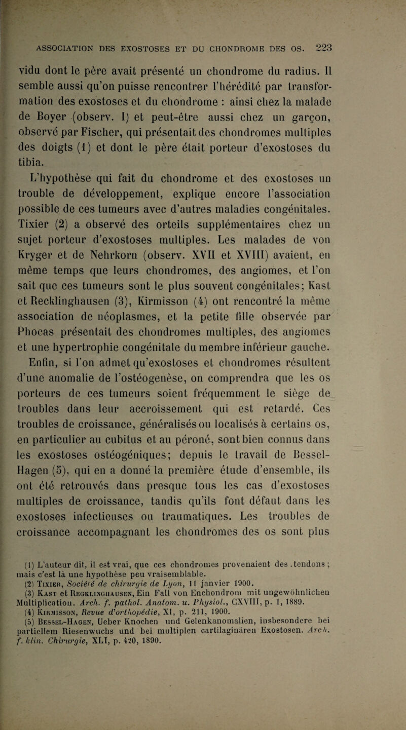 vidu dont le pere avait presente un chondrome du radius. II semble aussi qu’on puisse rencontrer l’heredite par transfor¬ mation des exostoses et du chondrome : ainsi chez la malade de Boyer (observ. I) et peut-etre aussi chez un gargon, observe par Fischer, qui present-ait des chondromes multiples des doigts (1) et dont le pere etait porteur d’exostoses du tibia. L’hypothese qui fait du chondrome et des exostoses un trouble de developpement, explique encore l’association possible de cestumeurs avec d’autres maladies congenitales. Tixier (2) a observe des orteils supplementaires chez un sujet porteur d’exostoses multiples. Les malades de von Kryger et de Nehrkorn (observ. XVII et XVIII) avaient, en meme temps que leurs chondromes, des angiomes, et Ton sait que ces tumeurs sont le plus souvent congenitales; Kast et Recklinghausen (3), Kirmisson (4) ont rencontre la meme association de neoplasmes, et la petite fille observee par Phocas presentait des chondromes multiples, des angiomes et une hypertrophie congenitale du membre inferieur gauche. Enfin, si Ton admet qu’exostoses et chondromes resultent d’une anomalie de l’osteogenese, on comprendra que les os porteurs de ces tumeurs soient frequemment le siege de troubles dans leur accroissement qui est retarde. Ces troubles de croissance, generalises ou localises a certains os, en particulier au cubitus et au perone, sontbien connus dans les exostoses osteogeniques; depuis le travail de Bessel- Hagen (5), qui en a donne la premiere etude d’ensemble, ils ont ete retrouves dans presque tous les cas d’exostoses multiples de croissance, tandis qu’ils font defaut dans les exostoses infectieuses ou traumatiques. Les troubles de croissance accompagnant les chondromes des os sont plus (1) L’auteur dit, il est vrai, que ces chondromes provenaient des .tendons; mais c'est la une hypothese peu vraisemblable. (2) Tixier, Socieie de chirurgie de Lyon, II janvier 1900. (3) Kast et Regklixghausen, Ein Fall von Enchondrom init ungewohnliehen Multiplicatiou. Arch. f. patliol. Anatom, u. Physiol., CXVI1I, p. 1, 1889. (4) Kirmisson, Revue d'orthopedie, XI, p. 211, 1900. (5) Bessel-IIagen, Ueber Knochen und Gelenkanomalien, insbesondere bei partiellem Riesenwuchs und bei multiplen cartilaginiiren Exostosen. Arch, f. klin. Chirurgie, XLI, p. 4*20, 1890.