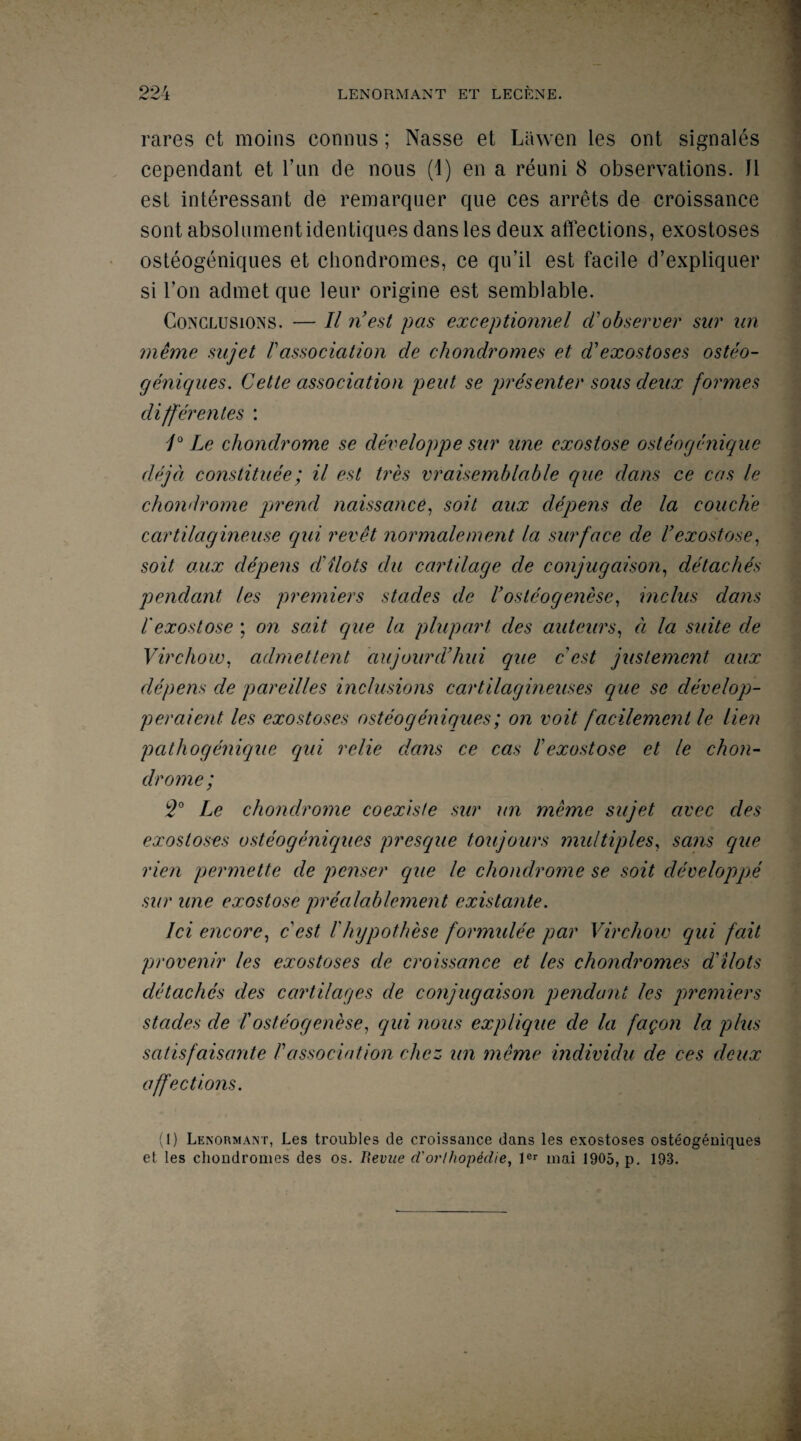 rares ct moins connus; Nasse et Lawen les ont signales cependant et Tun de nous (1) en a reuni 8 observations. li esl interessant de remarquer que ces arrets de croissance sont absolumentidentiques dans les deux affections, exostoses osteogeniques et ehondromes, ce qu’il est facile d’expliquer si Von admet que leur origine est semblable. Conclusions. — II nest pas exceptionnel d observer sur un meme snjet Vassociation de ehondromes et dexostoses osteo¬ geniques. Cette association pent se presenter sous deux formes clifferentes : /° Le chondrome se developpe sur une exostose osteogenique clejd consiituee; il est tres vraisemhlable que dans ce cas le chondrome prend naissance, soit aux clepens de la couch'e cartilctgincuse qui revet normalement la surface de l’exostose, soit aux depens dilots clu cartilage de conjugaison, detaches pendant les premiers stades de Vosteogenese, inclus dans I exostose ; on suit que la plupart des auteurs, a la suite de Virchow, admettent aujourdhui que cest justement aux depens de pareilles inclusions cartilagineuses que se develop- peraient les exostoses osteogeniques; on voit facilemcnt le lien pathogenique qui relie dans ce cas l'exostose et le chon¬ drome; 2° Le chondrome coexiste sur un meme sujet avec des exostoses osteogeniques presque toujours multiples, sans que rien permette de penser que le chondrome se soit developpe sur une exostose prealablement existante. Ici encore, c est /'hypothese formulee par Virchow qui fait provenir les exostoses de croissance et les ehondromes dilots detaches des cartilages de conjugaison pendant les premiers stades de !osteogenese, qui nous explique de la fagon la plus satisfaisante /’association chcz un meme individu de ces deux affections. (1) Lenormant, Les troubles de croissance dans les exostoses osteogeniques et les ehondromes des os. Revue d'orl/iopedie, lcr mai 1905, p. 193.