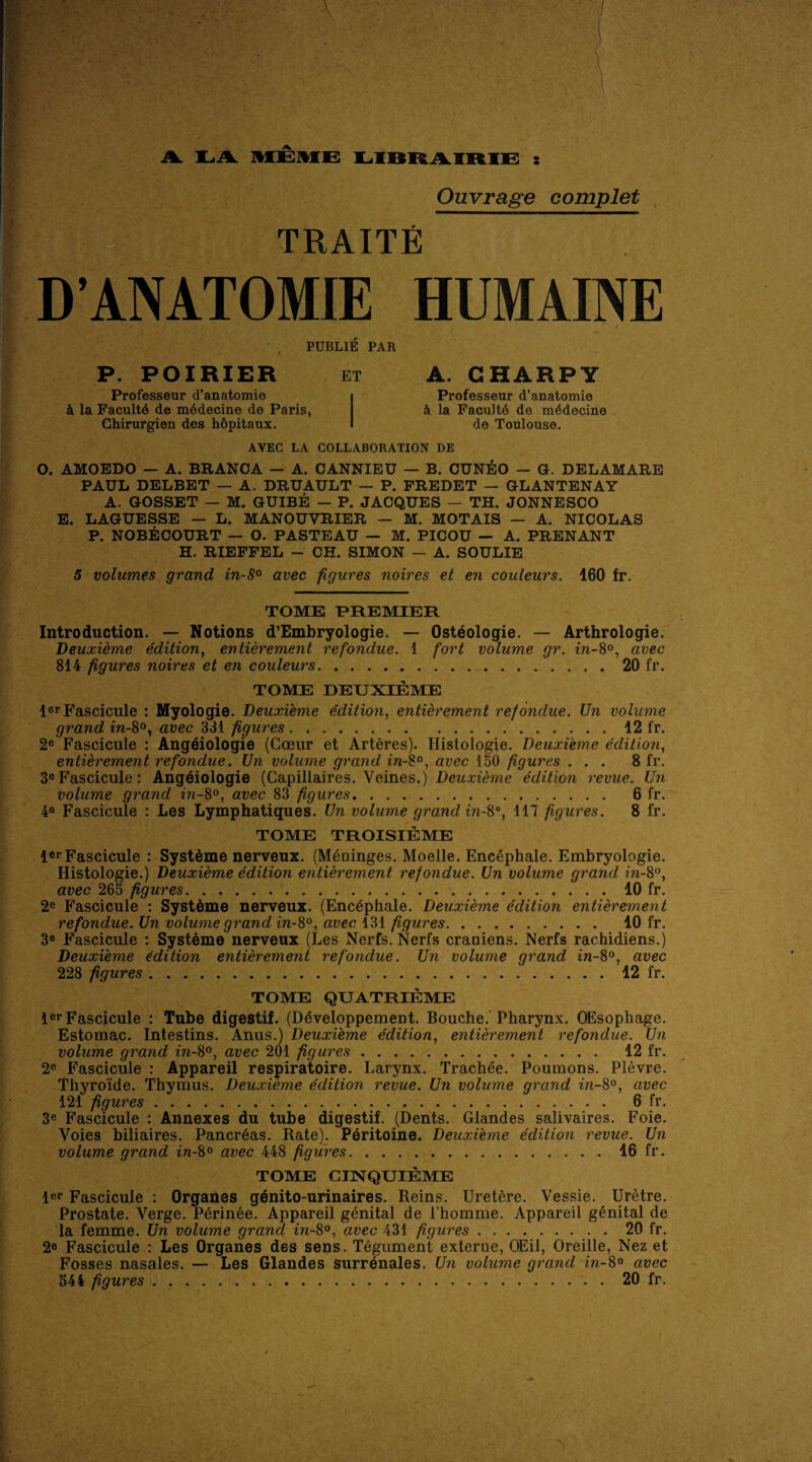 LA MEME LIBRAIRIE : Ouvrage complet TRAITE D’ANATOMIE HUMAINE i i ' . V ’ / PUBL1E PAR P. POIRIER et Professeur d’anatomie k la Faculty de mddecine de Paris, Ghirurgien des hdpitaux. A. GHARPY Professeur d’anatomie k la Facultd de mddecine de Toulouse. AYEC LA COLLABORATION DE O. AMOEDO — A. BRANCA — A. CANNIEU — B. CUNEO — G. DELAMARE PAUL DELBET — A. DRUAULT — P. FREDET — GLANTENAY A. GOSSET — M. GUIBE — P. JACQUES — TH. JONNESCO E. LAGUESSE — L. MANOUYRIER — M. MOTAIS — A. NICOLAS P. NOBECOURT — O. PASTEAU — M. PICOU — A. PRENANT H. RIEFFEL - CH. SIMON — A. SOULIE 5 volumes grand in-8° avec figures noires et en couleurs. 160 fr. TOME PREMIER Introduction. — Notions d’Embryologie. — Osteologie. — Arthrologie. Deuxieme edition, entierement refondue. 1 fort volume gr. in-8°, avec 814 figures noires et en couleurs.20 fr. TOME DEUXIEME ler Fascicule : Myologie. Deuxieme edition, entierement refondue. Un volume grand in-8°, avec 331 figures.12 fr. 2e Fascicule : Angdiologie (Coeur et Arteres). Ilistologie. Deuxieme edition, entierement refondue. Un volume grand in-8°, avec 150 figures ... 8 fr. 3eFascicule: Angeiologie (Capillaires. Veines.) Deuxieme edition revue. Un volume grand in-8°, avec 83 figures. 6 fr. 4e Fascicule : Les Lymphatiques. Un volume grand in-8°, 117 figures. 8 fr. TOME TROISIEME ler Fascicule : Systeme nerveux. (Meninges. Moelle. Encephale. Embryologie. Histologie.) Deuxieme edition entierement refondue. Un volume grand in-8°, avec 265 figures.10 fr. 2e Fascicule : Systeme nerveux. (Encephale. Deuxieme edition entierement refondue. Un volume grand in-8°, avec 131 figures. 10 fr. 3® Fascicule : Systeme nerveux (Les Nerfs. Nerfs craniens. Nerfs rachidiens.) Deuxieme edition entierement refondue. Un volume grand in-8°, avec 228 figures.12 fr. TOME QUATRIEME ler Fascicule : Tube digestif. (Developpement. Bouche. Pharynx. OEsophage. Estomac. Intestins. Anus.) Deuxieme edition, entierement refondue. Un volume grand in-8°, avec 201 figures. 12 fr. 2e Fascicule : Appareil respiratoire. Larynx. Trachee. Poumons. Plevre. Thyroide. Thymus. Deuxieme edition revue. Un volume grand in-8°, avec 121 figures.. 6 fr. 3e Fascicule : Annexes du tube digestif. (Dents. Glandes salivaires. Foie. Voies biliaires. Pancrdas. Rate). Peritoine. Deuxieme edition revue. Un volume grand in-8° avec 448 figures.16 fr. TOME CINQUIEME ler Fascicule : Organes genito-urinaires. Reins. Uretere. Vessie. Uretre. Prostate. Verge. Perinee. Appareil genital de l’homme. Appareil genital de la femme. Un volume grand in-8°, avec 431 figures.20 fr. 2® Fascicule : Les Organes des sens. Tegument externe, OEil, Oreille, Nez et Fosses nasales. — Les Glandes surrenales. Un volume grand in-8° avec 544 figures.20 fr.