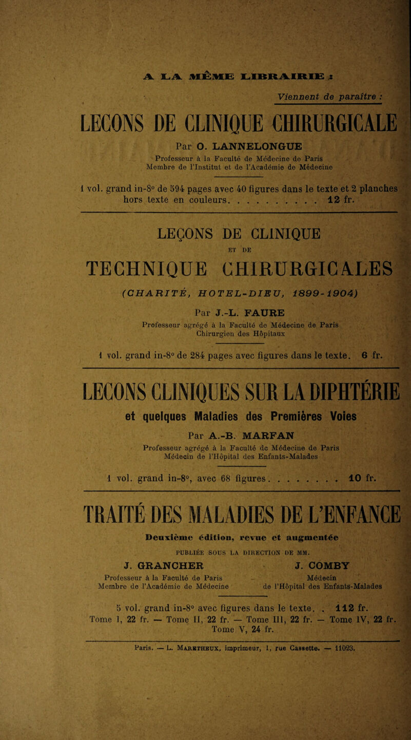 - 2 Viennent de paraitre : LECONS DE CLINIQUE CHIRURGICALE Par 0. LANNELONGUE Professeur k la Faculte de Medecine de Paris Membre de l’lnstitut et de l’Acaddmie de Medecine 1 vol. grand in-8° de 594 pages avec 40 figures dans le texte et 2 planches hors texte en couleurs.12 fr. LEQONS DE CLINIQUE ET DE TECHNIQUE CHIRURGI GALES (CHARITE, HOTEL-DIEZJ, 1899-1904) Par J.-L. FAURE Professeur agrdgd a la Facultd de Mddecine de Paris Chirurgien des Hopitaux 1 vol. grand in-8° de 284 pages avec figures dans le texte. 6 fr. r et quelques Maladies des Premi&res Voies Par A.-B. MARFAN Professeur agrdgd k la Faculte dc Mddecine de Paris Mddecin de l’Hopital des Enfants-Malades 1 vol. grand in-8°, avec 68 figures 10 fr. TRAITE DES MALADIES DE L’ENFANCE Deuxieme edition, revue et augment^e PUBLIEE SOUS LA DIRECTION DE MM. J. GRANCHER J. COMBY Professeur k la Faculte de Paris Medecin Membre de I’Acaddmie de Medecine de l’Hopital des Enfants-Malades 5 vol. grand in-8° avec figures dans le texte. . 112 fr. Tome 1, 22 fr. — Tome II, 22 fr. — Tome III, 22 fr. — Tome IV, 22 fr. Tome V, 24 fr. Paris. — L. Majeuktheux, imprimeur, 1, rue Cassette. 11023.