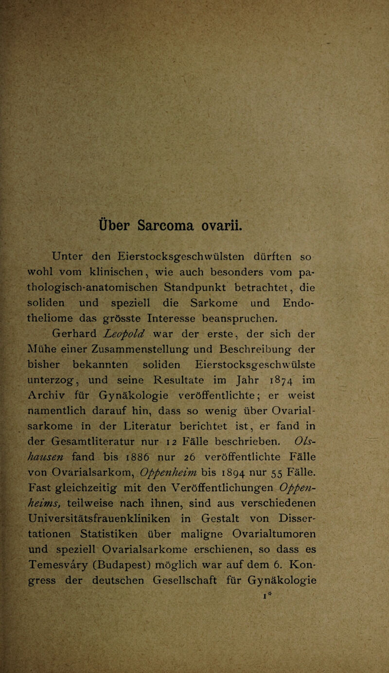 Über Sarcoma ovarii. Unter den Eierstocksgeschwülsten dürften so wohl vom klinischen, wie auch besonders vom pa¬ thologisch-anatomischen Standpunkt betrachtet, die soliden und speziell die Sarkome und Endo- theliome das grösste Interesse beanspruchen. Gerhard Leopold war der erste, der sich der Mühe einer Zusammenstellung und Beschreibung der bisher bekannten soliden Eierstocksgeschwülste unterzog, und seine Resultate im Jahr 1874 im Archiv für Gynäkologie veröffentlichte; er weist namentlich darauf hin, dass so wenig über Ovarial- sarkome in der Literatur berichtet ist, er fand in der Gesamtliteratur nur 12 Fälle beschrieben. Ols- hausen fand bis 1886 nur 26 veröffentlichte Fälle von Ovarialsarkom, Oppenheim bis 1894 nur 55 Fälle. Fast gleichzeitig mit den Veröffentlichungen Oppen¬ heims, teilweise nach ihnen, sind aus verschiedenen Universitätsfrauenkliniken in Gestalt von Disser¬ tationen Statistiken über maligne Ovarialtumoren und speziell Ovarialsarkome erschienen, so dass es Temesvary (Budapest) möglich war auf dem 6. Kon¬ gress der deutschen Gesellschaft für Gynäkologie