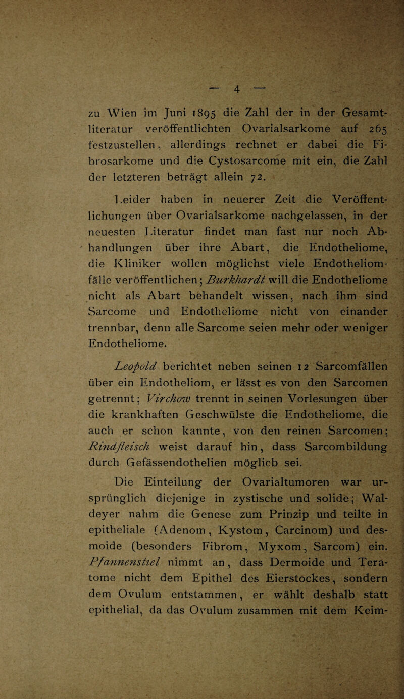 zu Wien im Juni 1895 die Zahl der in der Gesamt¬ literatur veröffentlichten Ovarialsarkome auf 265 festzustellen, allerdings rechnet er dabei die Fi- brosarkome und die Cystosarcome mit ein, die Zahl der letzteren beträgt allein 72. Leider haben in neuerer Zeit die Veröffent¬ lichungen über Ovarialsarkome nachgelassen, in der neuesten Literatur findet man fast nur noch Ab¬ handlungen über ihre Abart, die Endotheliome, die Kliniker wollen möglichst viele Endotheliom- fälle veröffentlichen; Burkhardt will die Endotheliome nicht als Abart behandelt wissen, nach ihm sind Sarcome und Endotheliome nicht von einander trennbar, denn alle Sarcome seien mehr oder weniger Endotheliome. Leopold berichtet neben seinen 12 Sarcomfällen über ein Endotheliom, er lässt es von den Sarcomen getrennt; Virchow trennt in seinen Vorlesungen über die krankhaften Geschwülste die Endotheliome, die auch er schon kannte, von den reinen Sarcomen; Rindfleisch weist darauf hin, dass Sarcombildung durch Gefässendothelien möglich sei. Die Einteilung der Ovarialtumoren war ur¬ sprünglich diejenige in zystische und solide; Wal- deyer nahm die Genese zum Prinzip und teilte in epitheliale (Adenom, Kystom, Carcinom) und des- moide (besonders Fibrom, Myxom, Sarcom) ein. Pfannenstiel nimmt an , dass Dermoide und Tera¬ tome nicht dem Epithel des Eierstockes, sondern dem Ovulum entstammen, er wählt deshalb statt epithelial, da das Ovulum zusammen mit dem Keim-