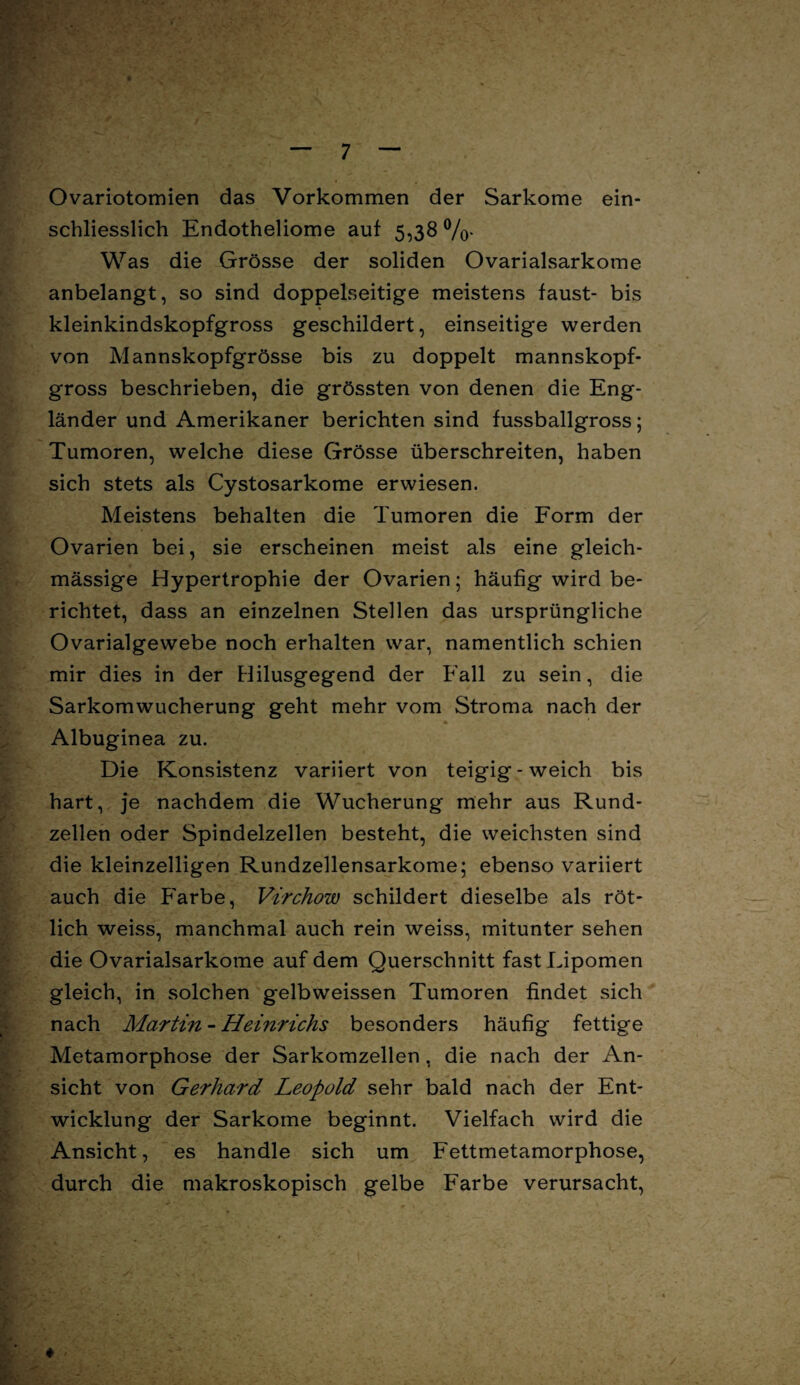 Ovariotomien das Vorkommen der Sarkome ein¬ schliesslich Endotheliome auf 5,38 %• Was die Grösse der soliden Ovarialsarkome anbelangt, so sind doppelseitige meistens faust- bis kleinkindskopfgross geschildert, einseitige werden von Mannskopfgrösse bis zu doppelt mannskopf¬ gross beschrieben, die grössten von denen die Eng¬ länder und Amerikaner berichten sind fussballgross; Tumoren, welche diese Grösse überschreiten, haben sich stets als Cystosarkome erwiesen. Meistens behalten die Tumoren die Form der Ovarien bei, sie erscheinen meist als eine gleich- mässige Hypertrophie der Ovarien; häufig wird be¬ richtet, dass an einzelnen Stellen das ursprüngliche Ovarialgewebe noch erhalten war, namentlich schien mir dies in der Hilusgegend der Fall zu sein, die Sarkomwucherung geht mehr vom Stroma nach der Albuginea zu. Die Konsistenz variiert von teigig - weich bis hart, je nachdem die Wucherung mehr aus Rund¬ zellen oder Spindelzellen besteht, die weichsten sind die kleinzelligen Rundzellensarkome; ebenso variiert auch die Farbe, Virchow schildert dieselbe als röt¬ lich weiss, manchmal auch rein weiss, mitunter sehen die Ovarialsarkome auf dem Querschnitt fast Lipomen gleich, in solchen g*elbweissen Tumoren findet sich nach Martin - Heinrichs besonders häufig fettige Metamorphose der Sarkomzellen, die nach der An¬ sicht von Gerhard Leopold sehr bald nach der Ent¬ wicklung der Sarkome beginnt. Vielfach wird die Ansicht, es handle sich um Fettmetamorphose, durch die makroskopisch gelbe Farbe verursacht,