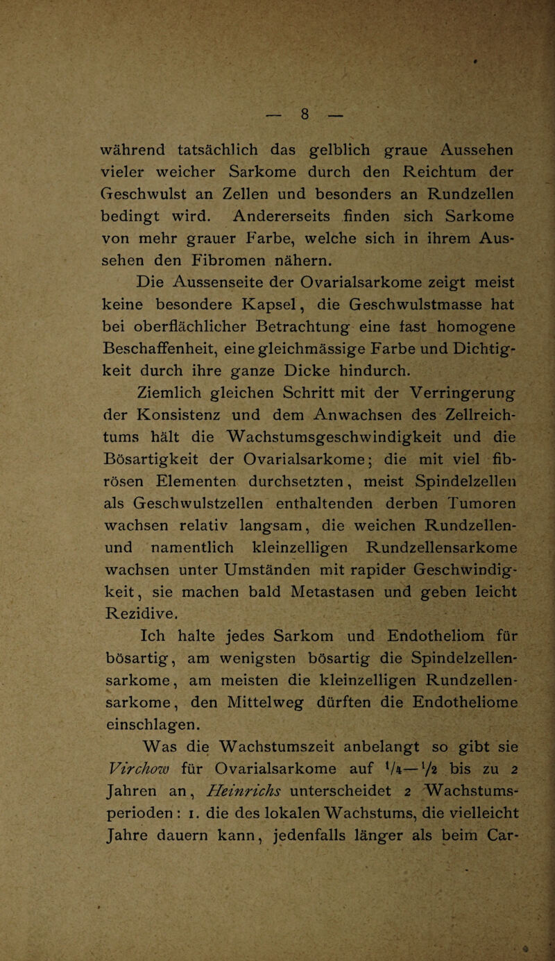 V # — 8 — während tatsächlich das gelblich graue Aussehen vieler weicher Sarkome durch den Reichtum der Geschwulst an Zellen und besonders an Rundzellen bedingt wird. Andererseits finden sich Sarkome von mehr grauer Farbe, welche sich in ihrem Aus¬ sehen den Fibromen nähern. Die Aussenseite der Ovarialsarkome zeigt meist keine besondere Kapsel, die Geschwulstmasse hat bei oberflächlicher Betrachtung eine fast homogene Beschaffenheit, eine gleichmässige Farbe und Dichtig¬ keit durch ihre ganze Dicke hindurch. Ziemlich gleichen Schritt mit der Verringerung der Konsistenz und dem Anwachsen des Zellreich¬ tums hält die Wachstumsgeschwindigkeit und die Bösartigkeit der Ovarialsarkome; die mit viel fib¬ rösen Elementen durchsetzten, meist Spindelzellen als Geschwulstzellen enthaltenden derben Tumoren wachsen relativ langsam, die weichen Rundzellen- und namentlich kleinzelligen Rundzellensarkome wachsen unter Umständen mit rapider Geschwindig¬ keit , sie machen bald Metastasen und geben leicht Rezidive. Ich halte jedes Sarkom und Endotheliom für bösartig, am wenigsten bösartig die Spindelzellen- sarkome, am meisten die kleinzelligen Rundzellen¬ sarkome , den Mittelweg dürften die Endotheliome einschlagen. Was die Wachstumszeit anbelangt so gibt sie Virchow für Ovarialsarkome auf {/n—l/2 bis zu 2 Jahren an, Heinrichs unterscheidet 2 Wachstums¬ perioden : 1. die des lokalen Wachstums, die vielleicht Jahre dauern kann, jedenfalls länger als beim Car-