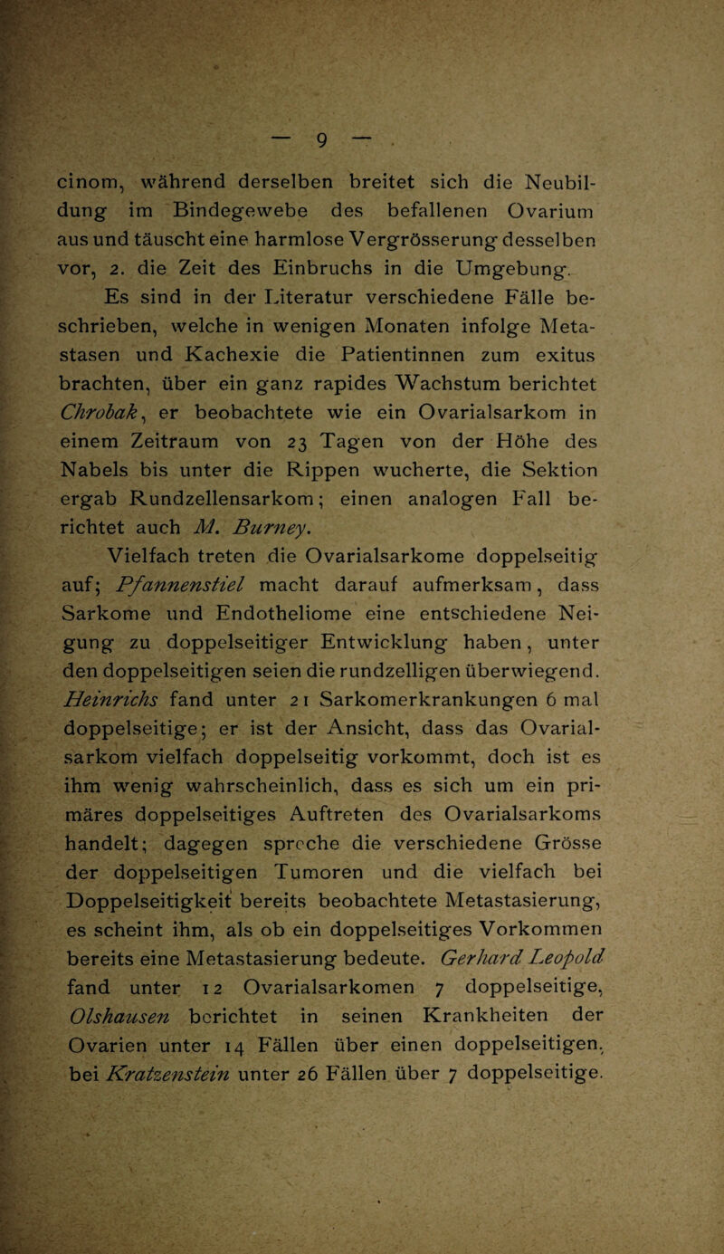 cinom, während derselben breitet sich die Neubil¬ dung im Bindegewebe des befallenen Ovarium aus und täuscht eine harmlose Vergrösserung desselben vor, 2. die Zeit des Einbruchs in die Umgebung. Es sind in der Literatur verschiedene Fälle be¬ schrieben, welche in wenigen Monaten infolge Meta¬ stasen und Kachexie die Patientinnen zum exitus brachten, über ein ganz rapides Wachstum berichtet Chrobak, er beobachtete wie ein Ovarialsarkom in einem Zeitraum von 23 Tagen von der Höhe des Nabels bis unter die Rippen wucherte, die Sektion ergab Rundzellensarkom; einen analogen Fall be¬ richtet auch M. Burney. Vielfach treten die Ovarialsarkome doppelseitig auf; Pfannenstiel macht darauf aufmerksam, dass Sarkome und Endotheliome eine entschiedene Nei¬ gung zu doppelseitiger Entwicklung haben, unter den doppelseitigen seien die rundzelligen überwiegend. Heinrichs fand unter 21 Sarkomerkrankungen 6 mal doppelseitige; er ist der Ansicht, dass das Ovarial¬ sarkom vielfach doppelseitig vorkommt, doch ist es ihm wenig wahrscheinlich, dass es sich um ein pri¬ märes doppelseitiges Auftreten des Ovarialsarkoms handelt; dagegen spreche die verschiedene Grösse der doppelseitigen Tumoren und die vielfach bei Doppelseitigkeit bereits beobachtete Metastasierung, es scheint ihm, als ob ein doppelseitiges Vorkommen bereits eine Metastasierung bedeute. Gerhard Leopold fand unter 12 Ovarialsarkomen 7 doppelseitige, Olshausen berichtet in seinen Krankheiten der Ovarien unter 14 Fällen über einen doppelseitigen, bei Kratzenstein unter 26 Fällen über 7 doppelseitige. •4