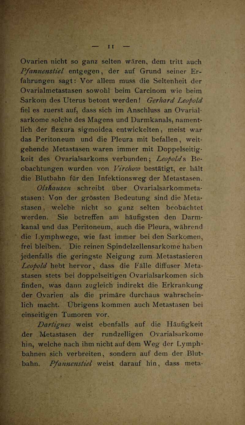 fövv Ovarien nicht so ganz selten wären, dem tritt auch Pfannenstiel entgegen, der auf Grund seiner Er¬ fahrungen sagt: Vor allem muss die Seltenheit der Ovarialmetastasen sowohl beim Carcinom wie beim - Sarkom des Uterus betont werden! Gerhard Leopold fiel es zuerst auf, dass sich im Anschluss an Ovarial- sarkome solche des Magens und Darmkanals, nament¬ lich der flexura sigmoidea entwickelten, meist war das Peritoneum und die Pleura mit befallen , weit¬ gehende Metastasen waren immer mit Doppelseitig- keit des Ovarialsarkoms verbunden; Leopolds Be¬ obachtungen wurden von Virchow bestätigt, er hält die Blutbahn für den Infektions weg der Metastasen. Olshausen schreibt über Ovarialsarkommeta- stasen: Von der grössten Bedeutung sind die Meta¬ stasen , welche nicht so ganz selten beobachtet werden. Sie betreffen am häufigsten den Darm¬ kanal und das Peritoneum, auch die Pleura, während die Lymphwege, wie fast immer bei den Sarkomen, frei bleiben. Die reinen Spindelzellensarkome haben jedenfalls die geringste Neigung zum Metastasieren Leopold hebt hervor, dass die Fälle diffuser Meta¬ stasen stets bei doppelseitigen Ovarialsarkomen sich finden, was dann zugleich indirekt die Erkrankung der Ovarien als die primäre durchaus wahrschein- (lich macht. Übrigens kommen auch Metastasen bei einseitigen Tumoren vor. Dartignes weist ebenfalls auf die Häufigkeit der Metastasen der rundzeiligen Ovarialsarkome hin, welche nach ihm nicht auf dem Weg der Lymph- bahnen sich verbreiten, sondern auf dem der Blut- Pfannenstiel weist darauf hin, dass meta- bahn.