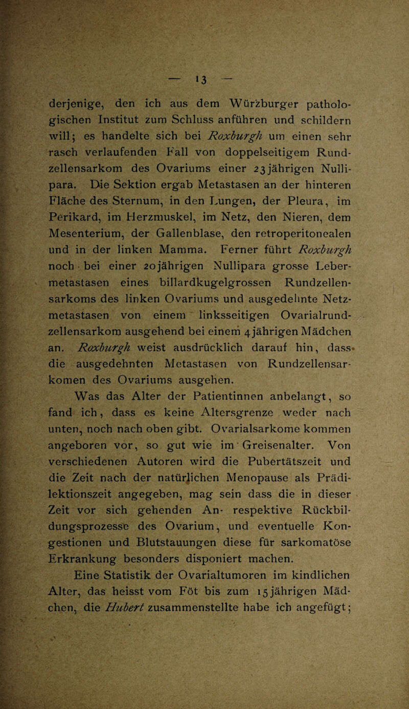 * — 13 — derjenige, den ich aus dem Würzburger patholo¬ gischen Institut zum Schluss anführen und schildern will; es handelte sich bei Roxburgh um einen sehr rasch verlaufenden Fall von doppelseitigem Rund¬ zellensarkom des Ovariums einer 23 jährigen Nulli- para. Die Sektion ergab Metastasen an der hinteren Fläche des Sternum, in den Lungen, der Pleura, im Perikard, im Flerzmuskel, im Netz, den Nieren, dem Mesenterium, der Gallenblase, den retroperitonealen und in der linken Mamma. Ferner führt Roxburgh noch bei einer 20jährigen Nullipara grosse Leber¬ metastasen eines billardkugelgrossen Rundzellen¬ sarkoms des linken Ovariums und ausgedehnte Netz¬ metastasen von einem linksseitigen Ovarialrund- zellensarkom ausgehend bei einem 4 jährigen Mädchen an. Roxburgh weist ausdrücklich darauf hin, dass* die ausgedehnten Metastasen von Rundzellensar¬ komen des Ovariums ausgehen. Was das Alter der Patientinnen anbelangt, so fand ich, dass es keine Altersgrenze weder nach unten, noch nach oben gibt. Ovarialsarkome kommen angeboren vor, so gut wie im Greisenalter. Von verschiedenen Autoren wird die Pubertätszeit und die Zeit nach der natürlichen Menopause als Prädi- lektionszeit angegeben, mag sein dass die in dieser Zeit vor sich gehenden An- respektive Rückbil¬ dungsprozesse des Ovarium, und eventuelle Kon¬ gestionen und Blutstauungen diese für sarkomatöse Erkrankung besonders disponiert machen. Eine Statistik der Ovarialtumoren im kindlichen Alter, das heisst vom Föt bis zum 15 jährigen Mäd¬ chen, die Hubert zusammenstellte habe ich angefügt;