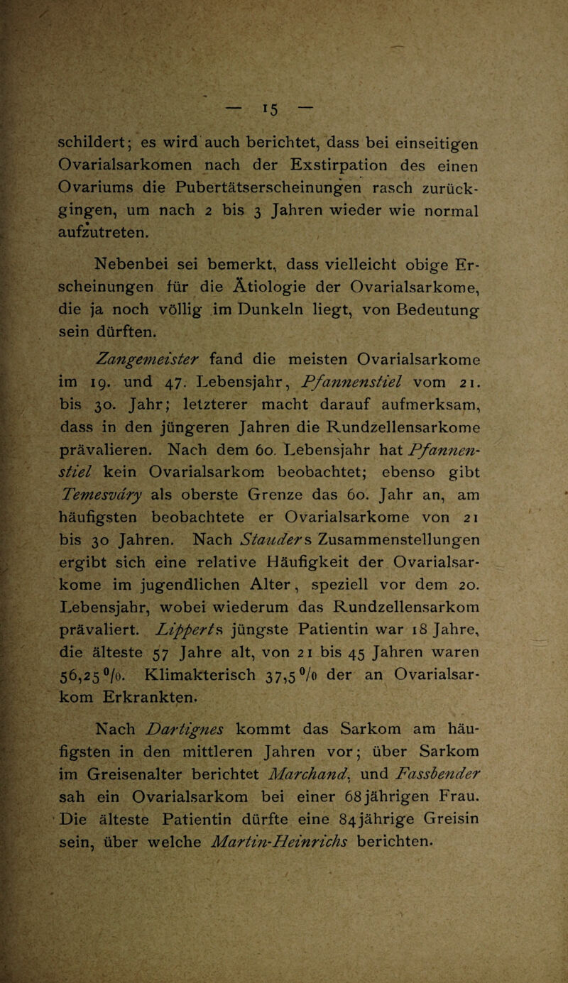 schildert; es wird auch berichtet, dass bei einseitigen Ovarialsarkomen nach der Exstirpation des einen Ovariums die Pubertätserscheinungen rasch zurück¬ gingen, um nach 2 bis 3 Jahren wieder wie normal aufzutreten. Nebenbei sei bemerkt, dass vielleicht obige Er¬ scheinungen für die Ätiologie der Ovarialsarkome, die ja noch völlig im Dunkeln liegt, von Bedeutung sein dürften. Zangemeister fand die meisten Ovarialsarkome im 19. und 47. Lebensjahr, Pfannenstiel vom 21. bis 30. Jahr; letzterer macht darauf aufmerksam, dass in den jüngeren Jahren die Rundzellensarkome \ prävalieren. Nach dem 60. Lebensjahr hat Pfannen- stiel kein Ovarialsarkom beobachtet; ebenso gibt Temesvary als oberste Grenze das 60. Jahr an, am häufigsten beobachtete er Ovarialsarkome von 21 bis 30 Jahren. Nach Standers Zusammenstellungen ergibt sich eine relative Häufigkeit der Ovarialsar¬ kome im jugendlichen Alter, speziell vor dem 20. Lebensjahr, wobei wiederum das Rundzellensarkom prävaliert. Lipperts jüngste Patientin war 18 Jahre, die älteste 57 Jahre alt, von 21 bis 45 Jahren waren 56,25 °/o. Klimakterisch 37,5% der an Ovarialsar¬ kom Erkrankten. Nach Dartignes kommt das Sarkom am häu¬ figsten in den mittleren Jahren vor; über Sarkom im Greisenalter berichtet Marchand. und Fassbender sah ein Ovarialsarkom bei einer 68 jährigen Frau. Die älteste Patientin dürfte eine 84jährige Greisin sein, über welche Martin-Heinrichs berichten.