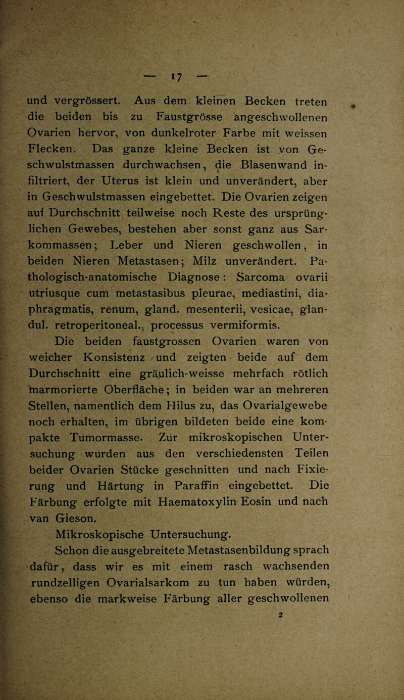 und vergrössert. Aus dem kleinen Becken treten die beiden bis zu Faustgrösse angeschwollenen Ovarien hervor, von dunkelroter Farbe mit weissen Flecken. Das ganze kleine Becken ist von Ge¬ schwulstmassen durchwachsen, die Blasenwand in¬ filtriert, der Uterus ist klein und unverändert, aber in Geschwulstmassen eingebettet. Die Ovarien zeigen auf Durchschnitt teilweise noch Reste des ursprüng¬ lichen Gewebes, bestehen aber sonst ganz aus Sar¬ kommassen ; Leber und Nieren geschwollen, in beiden Nieren Metastasen; Milz unverändert. Pa¬ thologisch-anatomische Diagnose: Sarcoma ovarii utriusque cum metastasibus pleurae, mediastini, dia- phragmatis, renum, gland. mesenterii, vesicae, glan- dul. retroperitoneal., processus vermiformis. Die beiden faustgrossen Ovarien waren von weicher Konsistenz und zeigten beide auf dem Durchschnitt eine gräulich-weisse mehrfach rötlich marmorierte Oberfläche; in beiden war an mehreren Stellen, namentlich dem Hilus zu, das Ovarialgewebe noch erhalten, im übrigen bildeten beide eine kom¬ pakte Tumormasse. Zur mikroskopischen Unter¬ suchung wurden aus den verschiedensten Teilen beider Ovarien Stücke geschnitten und nach Fixie¬ rung und Härtung in Paraffin eingebettet. Die Färbung erfolgte mit Haematoxylin Eosin und nach van Gieson. Mikroskopische Untersuchung. Schon die ausgebreitete Metastasenbildung sprach dafür, dass wir es mit einem rasch wachsenden rundzeiligen Ovarialsarkom zu tun haben würden, ebenso die markweise Färbung aller geschwollenen