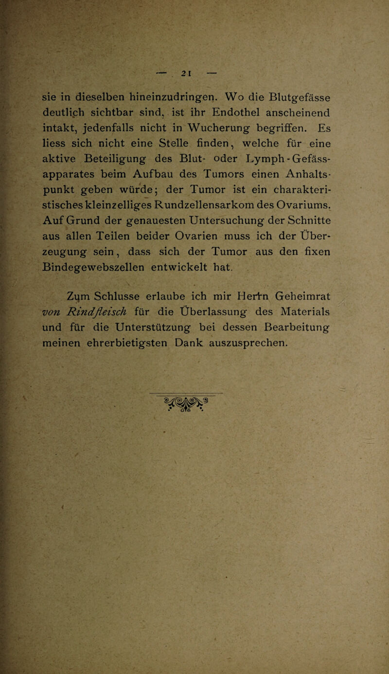 2 1 sie in dieselben hineinzudringen. Wo die Blutgefässe deutlich sichtbar sind, ist ihr Endothel anscheinend intakt, jedenfalls nicht in Wucherung begriffen. Es liess sich nicht eine Stelle finden, welche für eine aktive Beteiligung des Blut- oder Lymph - Gefäss- apparates beim Aufbau des Tumors einen Anhalts¬ punkt geben würde; der Tumor ist ein charakteri¬ stisches kleinzelliges Rundzellensarkom des Ovariums. Auf Grund der genauesten Untersuchung der Schnitte aus allen Teilen beider Ovarien muss ich der Über¬ zeugung sein, dass sich der Tumor aus den fixen Bindegewebszellen entwickelt hat. Zijm Schlüsse erlaube ich mir Herfn Geheimrat von Rindfleisch für die Überlassung des Materials und für die Unterstützung bei dessen Bearbeitung meinen ehrerbietigsten Dank auszusprechen.