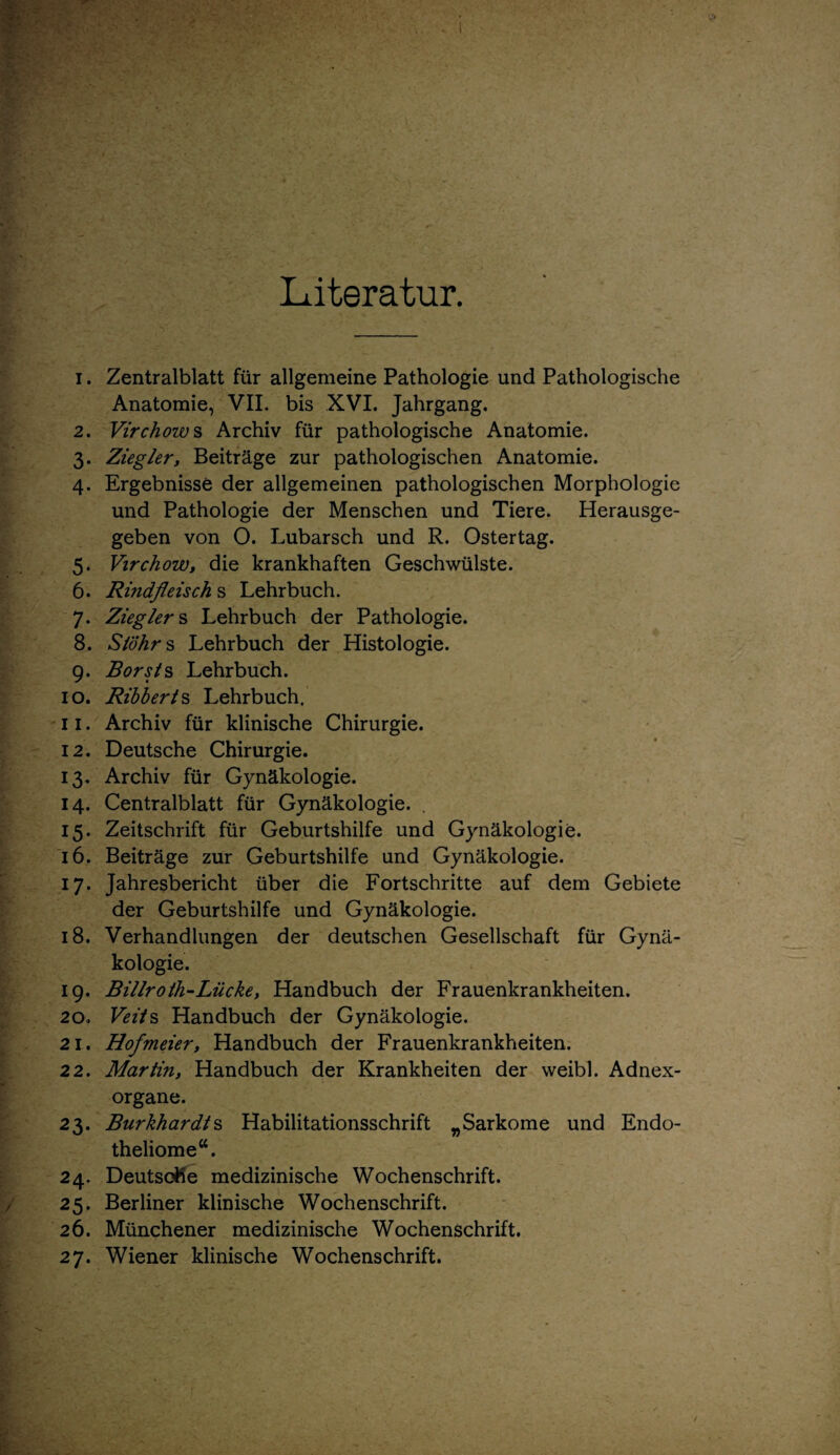 Literatur. 1. Zentralblatt für allgemeine Pathologie und Pathologische Anatomie, VII. bis XVI. Jahrgang. 2. Virchow s Archiv für pathologische Anatomie. 3. Ziegler, Beiträge zur pathologischen Anatomie. 4. Ergebnisse der allgemeinen pathologischen Morphologie und Pathologie der Menschen und Tiere. Herausge¬ geben von O. Lubarsch und R. Ostertag. 5. Virchow, die krankhaften Geschwülste. 6. Rindfleisch s Lehrbuch. 7. Zieglers Lehrbuch der Pathologie. 8. Siöhr s Lehrbuch der Histologie. 9. Borst § Lehrbuch. 10. Ribberts Lehrbuch. 11. Archiv für klinische Chirurgie. 12. Deutsche Chirurgie. 13. Archiv für Gynäkologie. 14. Centralblatt für Gynäkologie. 15. Zeitschrift für Geburtshilfe und Gynäkologie. 16. Beiträge zur Geburtshilfe und Gynäkologie. 17. Jahresbericht über die Fortschritte auf dem Gebiete der Geburtshilfe und Gynäkologie. 18. Verhandlungen der deutschen Gesellschaft für Gynä¬ kologie. 19. Billroth-Lücke, Handbuch der Frauenkrankheiten. 20. Veits Handbuch der Gynäkologie. 21. Hofmeier, Handbuch der Frauenkrankheiten. 22. Martin, Handbuch der Krankheiten der weibl. Adnex¬ organe. 23. Burkhardts Habilitationsschrift „Sarkome und Endo- theliome“. 24. Deutsche medizinische Wochenschrift. 25. Berliner klinische Wochenschrift. 26. Münchener medizinische Wochenschrift.