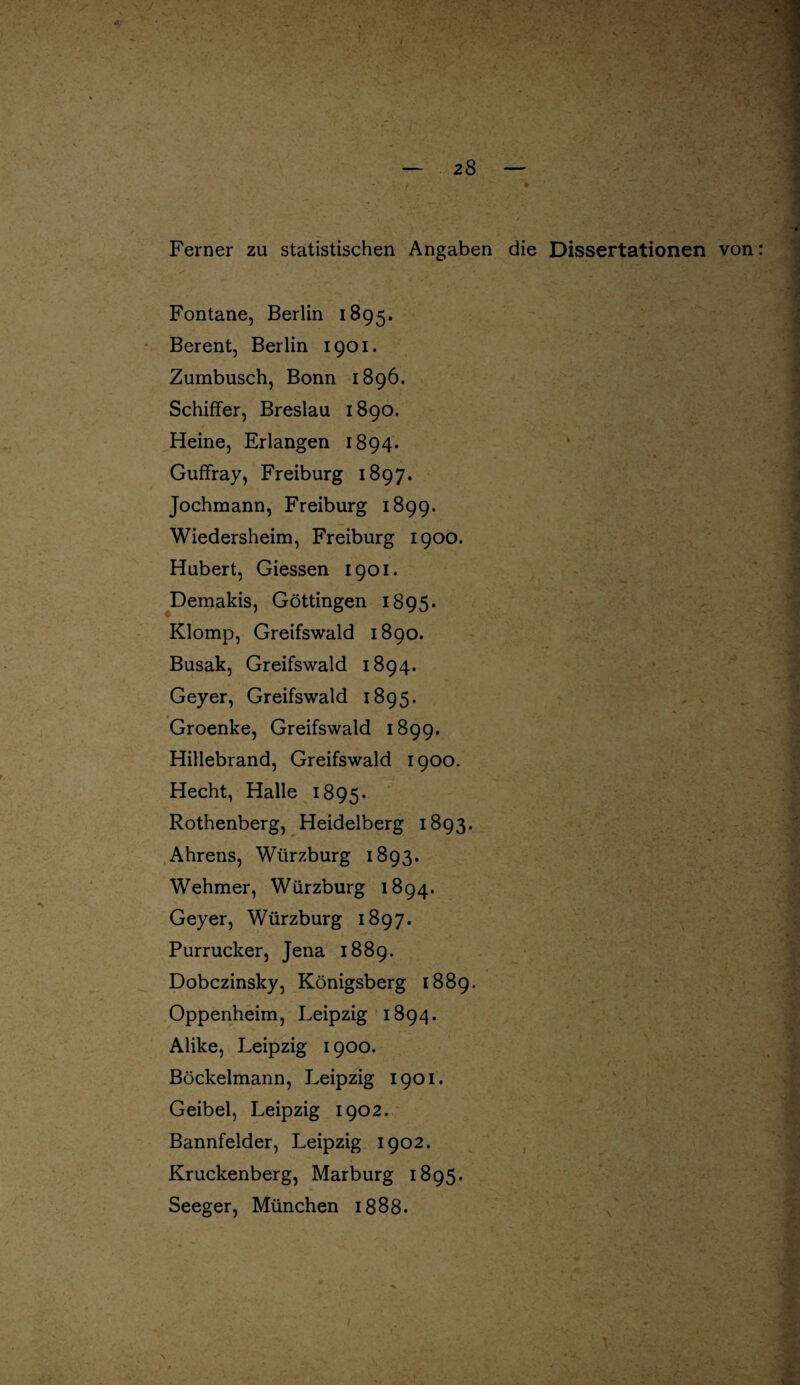 Ferner zu statistischen Angaben die Dissertationen von: Fontane, Berlin 1895. Berent, Berlin 1901. Zumbusch, Bonn 1896. Schiffer, Breslau 1890. Heine, Erlangen 1894. Guffray, Freiburg 1897. Jochmann, Freiburg 1899. Wiedersheim, Freiburg 1900. Hubert, Giessen 1901. Demakis, Göttingen 1895. Klomp, Greifswald 1890. Busak, Greifswald 1894. Geyer, Greifswald 1895. Groenke, Greifswald 1899. Hillebrand, Greifswald 1900. Hecht, Halle 1895. Rothenberg, Heidelberg 1893. Ahrens, Würzburg 1893. Wehmer, Würzburg 1894. Geyer, Würzburg 1897. Purrucker, Jena 1889. Dobczinsky, Königsberg 1889. Oppenheim, Leipzig 1894. Alike, Leipzig 1900. Böckelmann, Leipzig 1901. Geibel, Leipzig 1902. Bannfelder, Leipzig 1902. Kruckenberg, Marburg 1895. Seeger, München 1888.