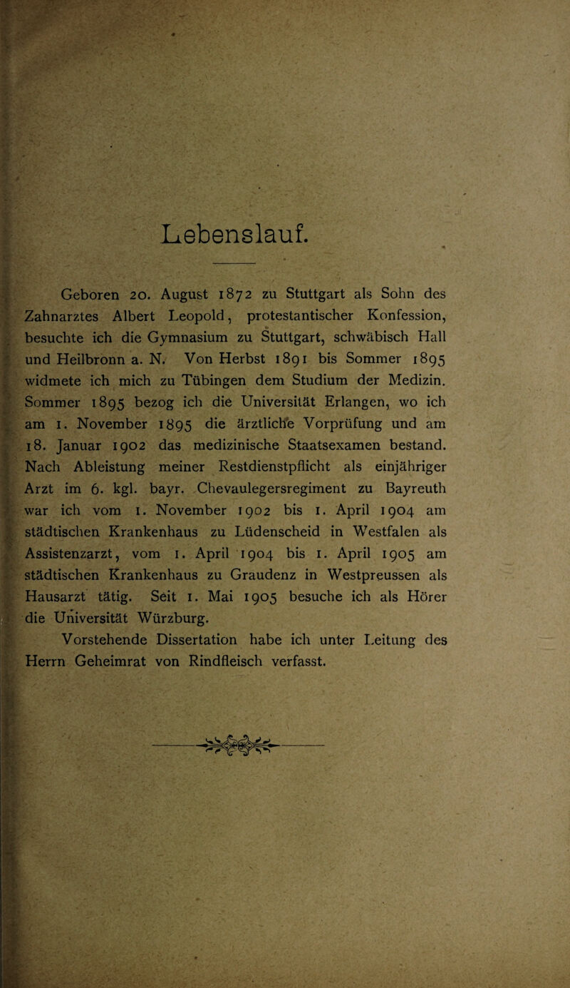 Lebenslauf. Geboren 20. August 1872 zu Stuttgart als Sohn des Zahnarztes Albert Leopold, protestantischer Konfession, besuchte ich die Gymnasium zu Stuttgart, schwäbisch Hall und Heilbronn a. N. Von Herbst 1891 bis Sommer 1895 widmete ich mich zu Tübingen dem Studium der Medizin. Sommer 1895 bezog ich die Universität Erlangen, wo ich am 1. November 1895 die ärztliche Vorprüfung und am 18. Januar 1902 das medizinische Staatsexamen bestand. Nach Ableistung meiner Restdienstpflicht als einjähriger Arzt im 6. kgl. bayr. Chevaulegersregiment zu Bayreuth war ich vom 1. November 1902 bis 1. April 1904 am städtischen Krankenhaus zu Lüdenscheid in Westfalen als Assistenzarzt, vom 1. April 1904 bis 1. April 1905 am städtischen Krankenhaus zu Graudenz in Westpreussen als Hausarzt tätig. Seit 1. Mai 1905 besuche ich als Hörer die Universität Würzburg. Vorstehende Dissertation habe ich unter Leitung des Herrn Geheimrat von Rindfleisch verfasst.