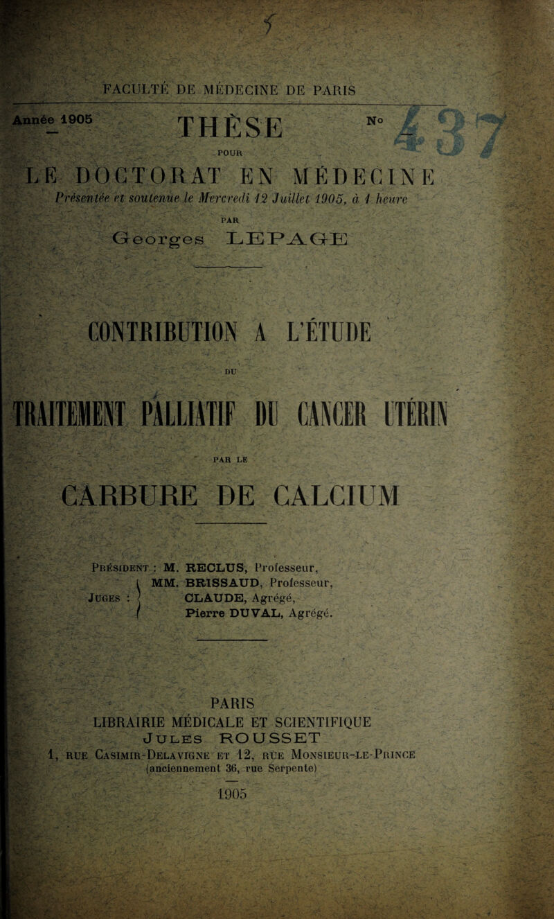 Année 1905 THÈSE No POUR LE DOCTORAT EN MÉDECINE Présentée et soutenue le Mercredi 12 Juillet 1905, à 1 heure PAR Georges LEPAGE CONTRIBUTION A L’ÉTUDE DU TRAITEMENT PALLIATIF Dl CANCER UTÉRIN PAR LE GARBURE DE CALCIUM &&.¥ '> ' - , : Président : M. RECLUS, Professeur, MM. BR1SSAUD, Professeur, Juges : l CLAUDE, Agrégé, Pierre DUVAL, Agrégé. PARIS LIBRAIRIE MÉDICALE ET SCIENTIFIQUE Jules ROUSSET 1, RUE CaSIMIR-DeLAVIGNE ET 12, RUE MONSIEUR-LE-PRINCE (anciennement 36, rue Serpente) 1905