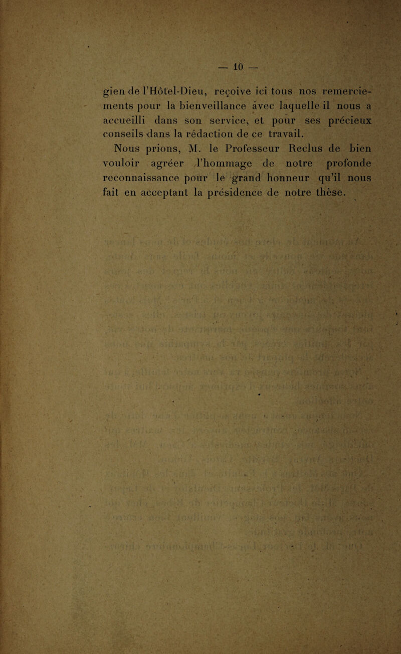 gien de l’Hôtel-Dieu, reçoive ici tous nos remercie¬ ments pour la bienveillance avec laquelle il nous a accueilli dans son service, et pour ses précieux conseils dans la rédaction de ce travail. Nous prions, M. le Professeur Reclus de bien vouloir agréer l’hommage de notre profonde reconnaissance pour le grand honneur qu’il nous fait en acceptant la présidence de notre thèse. ■At : - t r : : fi