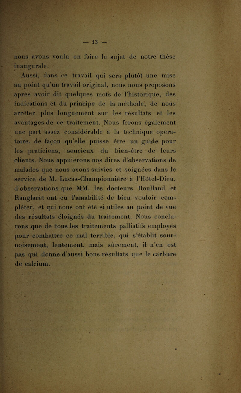 nous avons voulu en faire le sujet cle notre thèse inaugurale. Aussi, dans ce travail qui sera plutôt une mise au point qu’un travail original, nous nous proposons après avoir dit quelques mots de l’historique, des indications et du principe de la méthode, de nous arrêter plus longuement sur les résultats et les avantages de ce traitement. Nous ferons également une part assez considérable à la technique opéra¬ toire, de façon qu’elle puisse être un guide pour les praticiens, . soucieux du bien-être de leurs clients. Nous appuierons nos dires d’observations de malades que nous avons suivies et soignées dans le service de M. Lucas-Championnière à l’Hôtel-Dieu, d’observations que MM. les docteurs Roulland et Ranglaret ont eu l'amabilité de bien vouloir com¬ pléter, et qui nous ont été si utiles au point de vue des résultats éloignés du traitement. Nous conclu¬ rons que de tous les traitements palliatifs employés pour combattre ce mal terrible, qui s’établit sour¬ noisement, lentement, mais sûrement, il n’en est pas qui donne d’aussi bons résultats que le carbure de calcium.