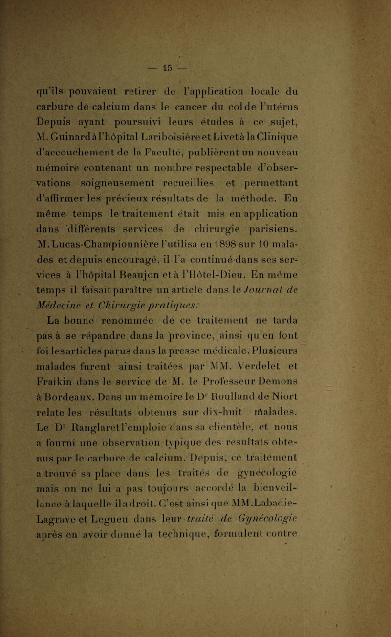 qu’ils pouvaient retirer de l’application locale du carbure de calcium dans le cancer du col de l’utérus Depuis ayant poursuivi leurs études à ce sujet, M. Guinard à l’hôpital Lariboisière et Livet à la Clinique d’accouchement de la Faculté, publièrent un nouveau mémoire contenant un nombre respectable d’obser¬ vations soigneusement recueillies et permettant d’affirmer les précieux résultats de la méthode. En même temps le traitement était mis en application dans ‘différents services de chirurgie parisiens. M. Lucas-Championnière l’utilisa en 1898 sur 10 mala¬ des et depuis encouragé, il l’a continué dans ses ser¬ vices à l’hôpital Beaujon et à l’Hôtel-Dieu. En même temps il faisait paraître un article dans le Journal de Médecine et Chirurgie pratiques : La bonne renommée de ce traitement ne tarda pas a se répandre dans la province, ainsi qu’en font foi les articles parus dans la presse médicale. Plusieurs malades furent ainsi traitées par MM. Verdelet et Fraikin dans le service de M. le Professeur Démons à Bordeaux. Dans un mémoire le Dr Roulland de Niort relate les résultats obtenus sur dix-huit lôalades. Le Dl Ranglaretl’emploie dans sa clientèle, et nous a fourni une observation typique des résultats obte¬ nus par le carbure de calcium. Depuis, ce traitement a trouvé sa place dans les traités de gynécologie mais on ne lui a pas toujours accordé la bienveil¬ lance à laquelle il a droit. C’est ainsique MM.Labadie- Lagrave et Legueu dans leur traité de Gynécologie après en avoir donné la technique, formulent contre