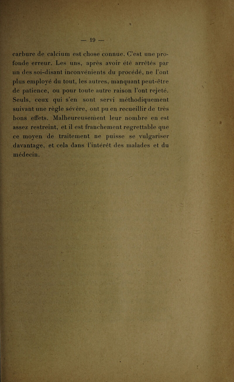 carbure de calcium est chose connue. C’est une pro¬ fonde erreur. Les uns, après avoir été arrêtés par un des soi-disant inconvénients du procédé, ne Tout plus employé du tout, les autres, manquant peut-être de patience, ou pour toute autre raison l’ont rejeté. Seuls, ceux qui s’en sont servi méthodiquement suivant une règle sévère, ont pu en recueillir de très bons effets. Malheureusement leur nombre en est assez restreint, et il est franchement regrettable que ce moyen de traitement ne puisse se vulgariser davantage, et cela dans l’intérêt des malades et du médecin.