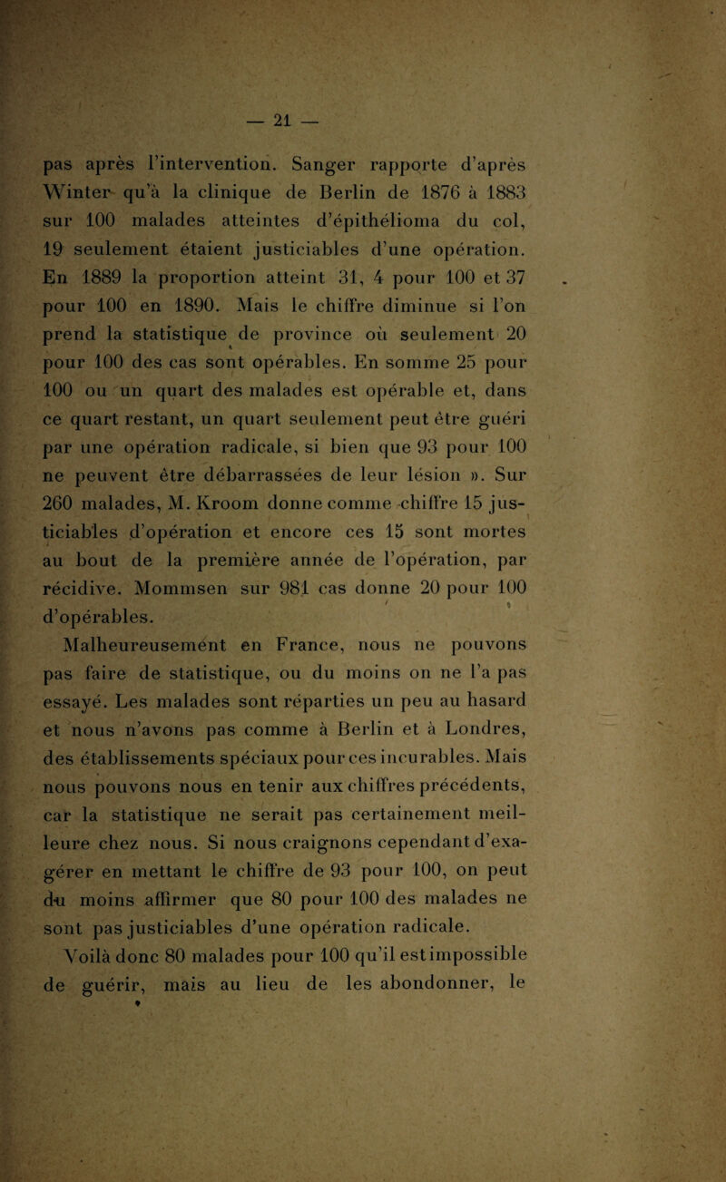 pas après l’intervention. Sanger rapporte d’après Winter qu’à la clinique de Berlin de 1876 à 1883 sur 100 malades atteintes d’épithélioma du col, 19 seulement étaient justiciables d’une opération. En 1889 la proportion atteint 31, 4 pour 100 et 37 pour 100 en 1890. Mais le chiffre diminue si I on prend la statistique de province où seulement 20 pour 100 des cas sont opérables. En somme 25 pour 100 ou un quart des malades est opérable et, dans ce quart restant, un quart seulement peut être guéri par une opération radicale, si bien que 93 pour 100 ne peuvent être débarrassées de leur lésion ». Sur 260 malades, M. Kroom donne comme chiffre 15 jus¬ ticiables d’opération et encore ces 15 sont mortes » au bout de la première année de l’opération, par récidive. Mommsen sur 981 cas donne 20 pour 100 ’;V ' ' ' * d’opérables. Malheureusement en France, nous ne pouvons pas faire de statistique, ou du moins on ne l’a pas essayé. Les malades sont réparties un peu au hasard et nous n’avons pas comme à Berlin et à Londres, des établissements spéciaux pour ces incurables. Mais nous pouvons nous en tenir aux chiffres précédents, car la statistique ne serait pas certainement meil¬ leure chez nous. Si nous craignons cependant d’exa¬ gérer en mettant le chiffre de 93 pour 100, on peut du moins affirmer que 80 pour 100 des malades ne sont pas justiciables d’une opération radicale. Voilà donc 80 malades pour 100 qu’il est impossible de guérir, mais au lieu de les abondonner, le