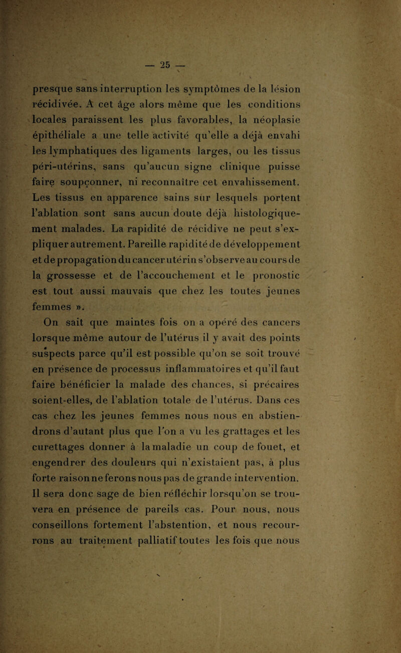 \ presque sans interruption les symptômes de la lésion récidivée. À cet âge alors même que les conditions locales paraissent les plus favorables, la néoplasie épithéliale a une telle activité qu’elle a déjà envahi les lymphatiques des ligaments larges, ou les tissus péri-utérins, sans qu’aucun signe clinique puisse faire soupçonner, ni reconnaître cet envahissement. Les tissus en apparence sains sur lesquels portent l’ablation sont sans aucun doute déjà histologique¬ ment malades. La rapidité de récidive ne peut s’ex¬ pliquer autrement. Pareille rapidité de développement et de propagation du cancer utérin s’observe au cours de la grossesse et de l’accouchement et le pronostic est tout aussi mauvais que chez les toutes jeunes femmes ». On sait que maintes fois on a opéré des cancers lorsque même autour de l’utérus il y avait des points suspects parce qu’il est possible qu’on se soit trouvé en présence de processus inflammatoires et qu’il faut faire bénéficier la malade des chances, si précaires soient-elles, de l’ablation totale de l’utérus. Dans ces cas chez les jeunes femmes nous nous en abstien¬ drons d’autant plus que Pon a vu les grattages et les curettages donner à la maladie un coup de fouet, et engendrer des douleurs qui n’existaient pas, à plus forte raison ne ferons nous pas de grande intervention. Il sera donc sage de bien réfléchir lorsqu’on se trou¬ vera en présence de pareils cas. Pour nous, nous conseillons fortement l’abstention, et nous recour¬ rons au traitement palliatif toutes les fois que nous y é,