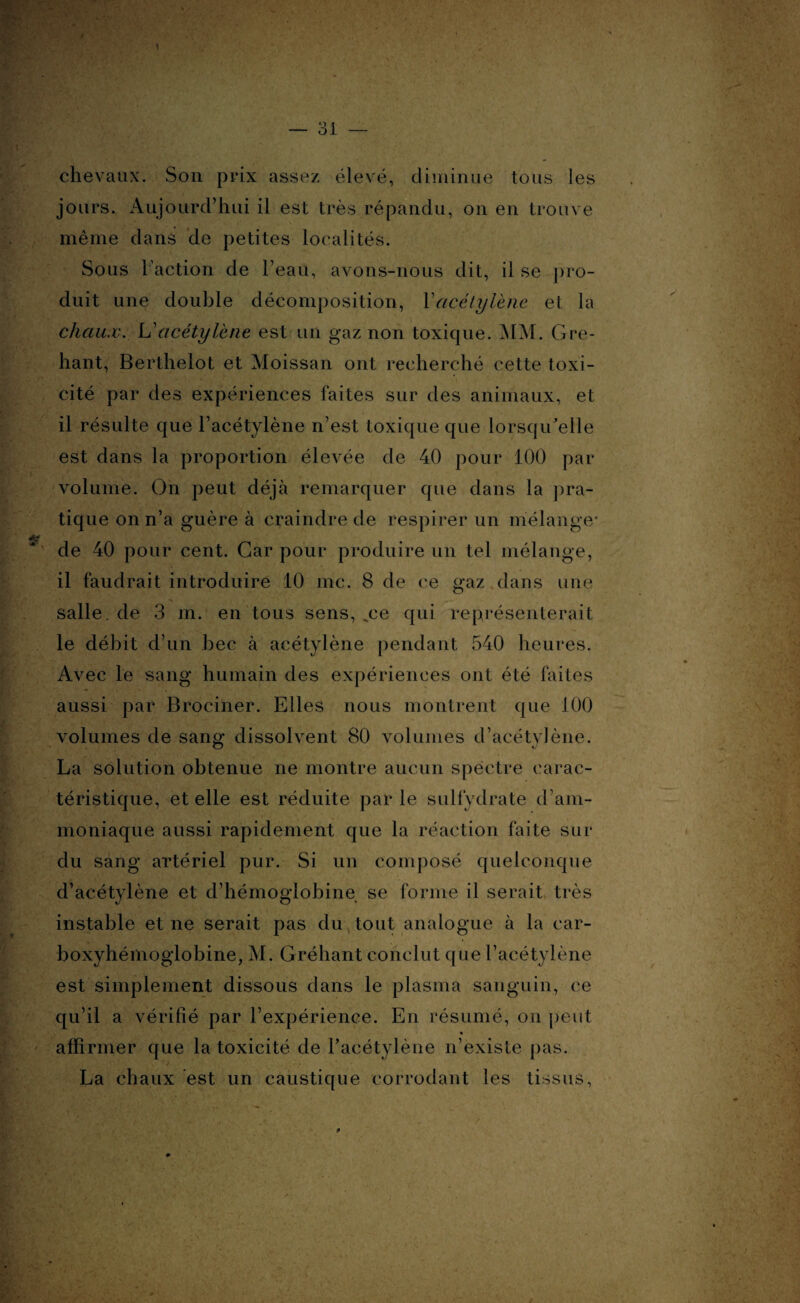 chevaux. Son prix assez élevé, diminue tous les jours. Aujourd’hui il est très répandu, on en trouve même dans de petites localités. Sous l'action de l’eau, avons-nous dit, il se pro¬ duit une double décomposition, Y acétylène et la chaux. L’acétylène est un gaz non toxique. MM. Gre- hant, Berthelot et Moissan ont recherché cette toxi¬ cité par des expériences faites sur des animaux, et il résulte que l’acétylène n’est toxique que lorsqu'elle est dans la proportion élevée de 40 pour 100 par volume. On peut déjà remarquer que dans la pra¬ tique on n’a guère à craindre de respirer un mélange- de 40 pour cent. Car pour produire un tel mélange, il faudrait introduire 10 me. 8 de ce gaz dans une salle, de 3 m. en tous sens, ce qui représenterait le débit d’un bec à acétylène pendant 540 heures. Avec le sang humain des expériences ont été faites aussi par Brociner. Elles nous montrent que 100 volumes de sang’ dissolvent 80 volumes d’acétvlène. O *J La solution obtenue ne montre aucun spectre carac¬ téristique, et elle est réduite parle sulfydrate d’am¬ moniaque aussi rapidement que la réaction faite sur du sang artériel pur. Si un composé quelconque d’acétylène et d’hémoglobine se forme il serait très instable et ne serait pas du tout analogue à la car- boxyhémoglobine, M. Gréhant conclut que l’acétylène est simplement dissous dans le plasma sanguin, ce qu’il a vérifié par l’expérience. En résumé, on peut affirmer que la toxicité de l’acétylène n’existe pas. La chaux est un caustique corrodant les tissus,