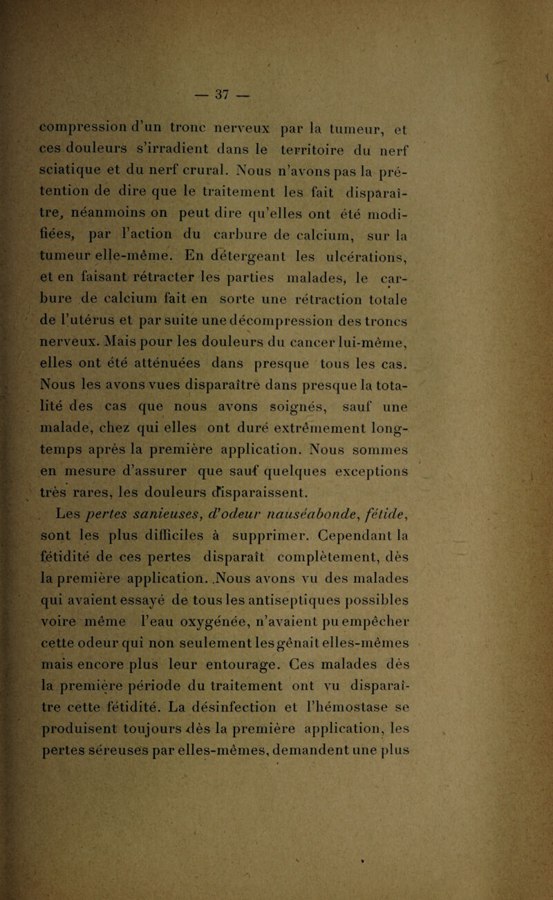 compression d’un tronc nerveux par la tumeur, et ces douleurs s’irradient dans le territoire du nerf sciatique et du nerf crural. Nous n’avons pas la pré¬ tention de dire que le traitement les fait disparaî¬ tre, néanmoins on peut dire qu’elles ont été modi¬ fiées, par l’action du carbure de calcium, sur la tumeur elle-même. En détergeant les ulcérations, et en faisant rétracter les parties malades, le car¬ bure de calcium fait en sorte une rétraction totale de l’utérus et par suite une décompression des troncs  N • 4 v nerveux. Mais pour les douleurs du cancer lui-même, elles ont été atténuées dans presque tous les cas. Nous les avons vues disparaître dans presque la tota¬ lité des cas que nous avons soignés, sauf une malade, chez qui elles ont duré extrêmement long¬ temps après la première application. Nous sommes en mesure d’assurer que sauf quelques exceptions très rares, les douleurs disparaissent. Les pertes sauteuses, d'ocleur nauséabonde, fétide, sont les plus difficiles à supprimer. Cependant la fétidité de ces pertes disparaît complètement, dès la première application. .Nous avons vu des malades qui avaient essayé de tous les antiseptiques possibles voire même l’eau oxygénée, n’avaient pu empêcher cette odeur qui non seulement les gênait elles-mêmes mais encore plus leur entourage. Ces malades dès la première période du traitement ont vu disparaî¬ tre cette fétidité. La désinfection et l’hémostase se produisent toujours dès la première application, les pertes séreuses par elles-mêmes, demandent une plus i \ »