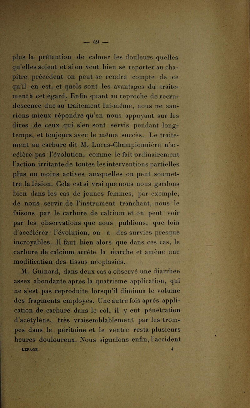 plus la prétention de calmer les douleurs quelles qu’elles soient et si on veut bien se reporter au cha¬ pitre précédent on peut se rendre compte de ce qu’il en est, et quels sont les avantages du traite¬ ment à cet égard. Enfin quant au reproche de recru¬ descence due au traitement lui-même, nous ne sau¬ rions mieux répondre qu’en nous appuyant sur les dires de ceux qui s’en sont servis pendant long¬ temps, et toujours avec le même succès. Le traite¬ ment au carbure dit M. Lucas-Championnière n’ac¬ célère pas l’évolution, comme le fait'ordinairement l’action irritante de toutes les interventions partielles plus ou moins actives auxquelles on peut soumet¬ tre la lésion. Gela est si vrai que nous nous gardons bien dans les cas de jeunes femmes, par exemple, de nous servir de l’instrument tranchant, nous le faisons par le carbure de calcium et on peut voir / par les çbservations que nous publions, que loin d’accélérer l’évolution, on a des survies presque incroyables. Il faut bien alors que dans ces cas, le carbure de calcium arrête la marche et amène une modification des tissus néoplasiés. M. Guinard, dans deux cas a observé une diarrhée assez abondante après la quatrième application, qui ne s’est pas reproduite lorsqu’il diminua le volume des fragments employés. Une autre fois après appli¬ cation de carbure dans le col, il y eut pénétration d’acétylène, très vraisemblablement par les trom¬ pes dans le péritoine et le ventre resta plusieurs heures douloureux. Nous signalons enfin, l’accident 4 LEPAGE