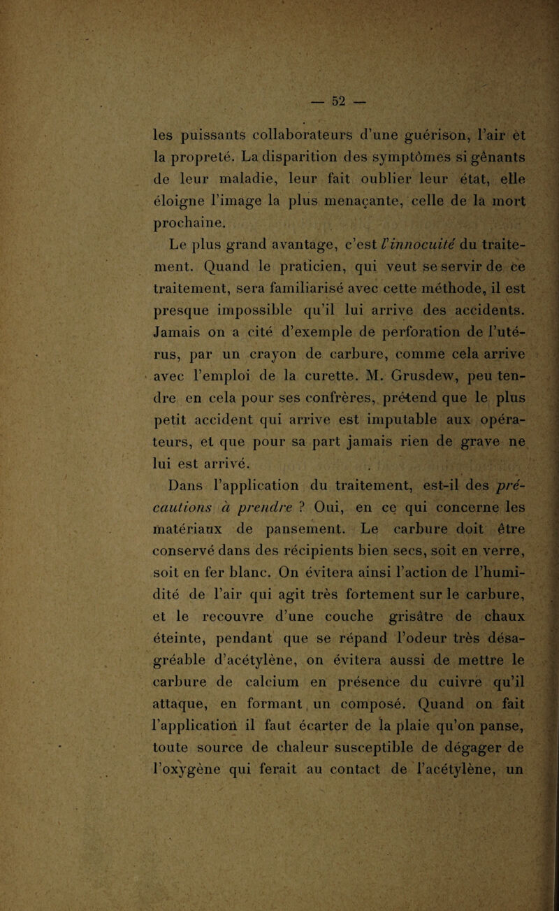 les puissants collaborateurs d’une guérison, l’air et la propreté. La disparition des symptômes si gênants de leur maladie, leur fait oublier leur état, elle éloigne l’image la plus menaçante, celle de la mort prochaine. Le plus grand avantage, c’est Vinnocuité du traite¬ ment. Quand le praticien, qui veut se servir de ce traitement, sera familiarisé avec cette méthode, il est presque impossible qu’il lui arrive des accidents. Jamais on a cité d’exemple de perforation de l’uté¬ rus, par un crayon de carbure, comme cela arrive • avec l’emploi de la curette. M. Grusdew, peu ten¬ dre en cela pour ses confrères, prétend que le plus petit accident qui arrive est imputable aux opéra¬ teurs, et que pour sa part jamais rien de grave ne lui est arrivé. Dans l’application du traitement, est-il des pré¬ cautions à prendre ? Oui, en ce qui concerne les matériaux de pansement. Le carbure doit être conservé dans des récipients bien secs, soit en verre, soit en fer blanc. On évitera ainsi l’action de l’humi¬ dité de l’air qui agit très fortement sur le carbure, et le recouvre d’une couche grisâtre de chaux éteinte, pendant que se répand l’odeur très désa¬ gréable d’acétylène, on évitera aussi de mettre le carbure de calcium en présence du cuivre qu’il attaque, en formant un composé. Quand on fait l’application il faut écarter de la plaie qu’on panse, toute source de chaleur susceptible de dégager de l’oxygène qui ferait au contact de l’acétylène, un