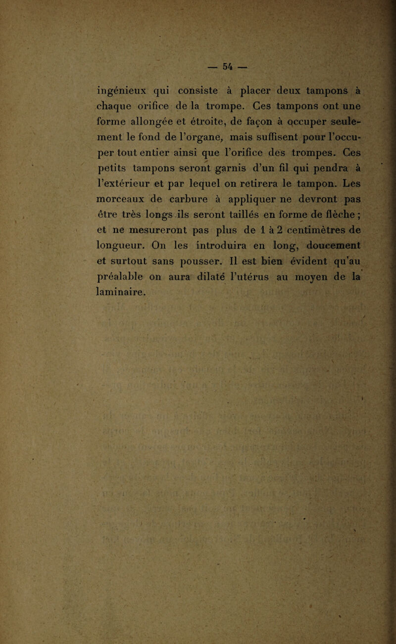 ingénieux qui consiste à placer deux tampons à chaque orifice delà trompe. Ces tampons ont une forme allongée et étroite, de façon à occuper seule¬ ment le fond de l’organe, mais suffisent pour l’occu¬ per tout entier ainsi que l’orifice des trompes. Ces petits tampons seront garnis d’un fil qui pendra à l’extérieur et par lequel on retirera le tampon. Les morceaux de carbure à appliquer ne devront pas être très longs ils seront taillés en forme de flèche ; et ne mesureront pas plus de 1 à 2 centimètres de longueur. On les introduira en long, doucement et surtout sans pousser. Il est bien évident qu’au « préalable on aura dilaté l’utérus au moyen de la laminaire. »