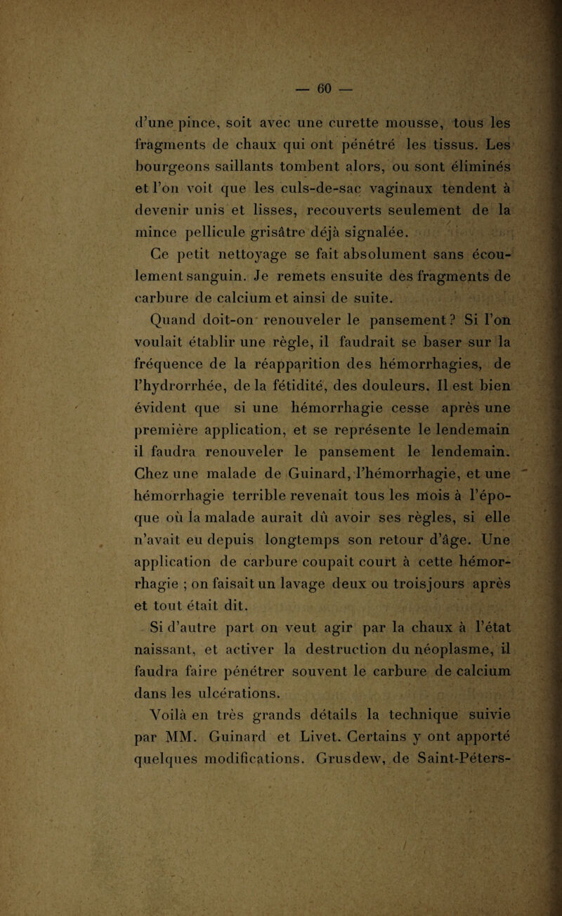 d’une pince, soit avec une curette mousse, tous les fragments de chaux qui Ont pénétré les tissus. Les bourgeons saillants tombent alors, ou sont éliminés et l’on voit que les culs-de-sac vaginaux tendent à devenir unis et lisses, recouverts seulement de la ■ / mince pellicule grisâtre déjà signalée. Ce petit nettoyage se fait absolument sans écou¬ lement sanguin. Je remets ensuite des fragments de carbure de calcium et ainsi de suite. Quand doit-on renouveler le pansement? Si l’on voulait établir une règle, il faudrait se baser sur la fréquence de la réapparition des hémorrhagies, de Fhydrorrhée, de la fétidité, des douleurs. Il est bien évident que si une hémorrhagie cesse après une première application, et se représente le lendemain il faudra renouveler le pansement le lendemain. Chez une malade de Guinard, l’hémorrhagie, et une hémorrhagie terrible revenait tous les mois à l’épo¬ que où la malade aurait dû avoir ses règles, si elle n’avait eu depuis longtemps son retour d’âge. Une application de carbure coupait court à cette hémor¬ rhagie ; on faisait un lavage deux ou trois jours après et tout était dit. Si d’autre part on veut agir par la chaux à l’état naissant, et activer la destruction du néoplasme, il faudra faire pénétrer souvent le carbure de calcium dans les ulcérations. Voilà en très grands détails la technique suivie par MM. Guinard et Livet. Certains y ont apporté quelques modifications. Grusdew, de Saint-Péters- /