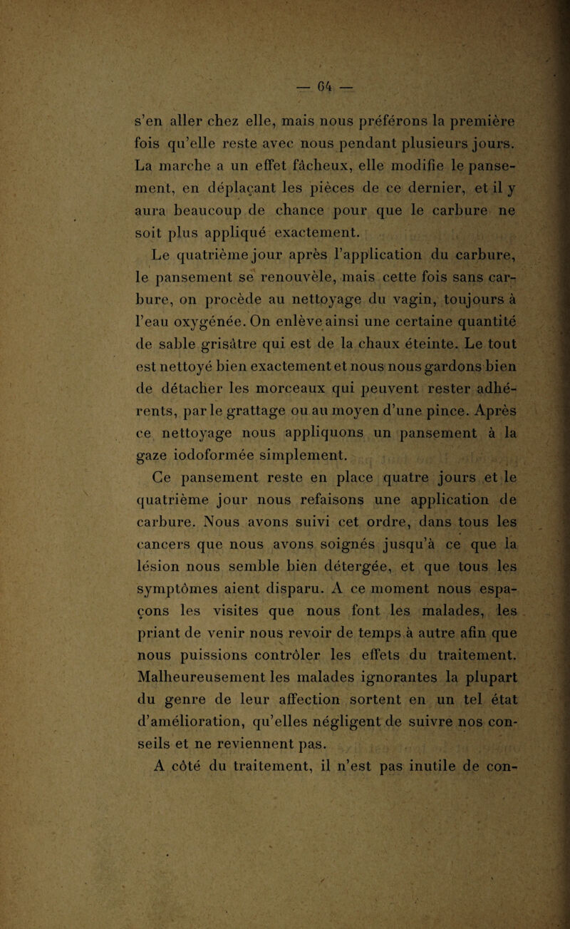 s’en aller chez elle, mais nous préférons la première fois qu’elle reste avec nous pendant plusieurs jours. La marche a un effet fâcheux, elle modifie le panse¬ ment, en déplaçant les pièces de ce dernier, et il y aura beaucoup de chance pour que le carbure ne soit plus appliqué exactement. Le quatrième jour après l’application du carbure, i le pansement se renouvèle, mais cette fois sans car¬ bure, on procède au nettoyage du vagin, toujours à l’eau oxygénée. On enlève ainsi une certaine quantité de sable grisâtre qui est de la chaux éteinte. Le tout est nettoyé bien exactement et nous nous gardons bien de détacher les morceaux qui peuvent rester adhé¬ rents, parle grattage ou au moyen d’une pince. Après ce nettoyage nous appliquons un pansement à la gaze iodoformée simplement. Ce pansement reste en place quatre jours et le quatrième jour nous refaisons une application de carbure. Nous avons suivi cet ordre, dans tous les cancers que nous avons soignés jusqu’à ce que la lésion nous semble bien détergée, et que tous les symptômes aient disparu. A ce moment nous espa¬ çons les visites que nous font les malades, les priant de venir nous revoir de temps à autre afin que nous puissions contrôler les effets du traitement. Malheureusement les malades ignorantes la plupart du genre de leur affection sortent en un tel état d’amélioration, qu’elles négligent de suivre nos con¬ seils et ne reviennent pas. A côté du traitement, il n’est pas inutile de con-