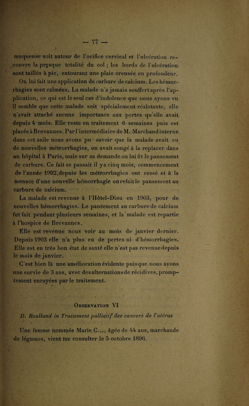 t - $ muqueuse soit autour de l’orifice cervical et l’ulcération re¬ couvre la presque totalité du col; les bords de l’ulcération sont taillés à pic, entourant une plaie creusée en profondeur. On lui fait une application de carbure de calcium. Les hémor¬ rhagies sont calmées. La malade n’a jamais souffert après l’ap¬ plication, ce qui est le seul cas d’indolence que nous ayons vu il semble que cette malade soit spécialement résistante, elle n’avait attaché aucune importance aux pertes qu’elle avait depuis 4 mois. Elle reste en traitement 6 semaines puis est placée àBrevannes. Par l’intermédiaire deM. Marchandinterne dans cet asile nous avons pu savoir que la malade avait eu de nouvelles métrorrhagies, on avait songé à la replacer.dans un hôpital à Paris, mais sur sa demande on lui fit le pansement de carbure. Ce fait se passait il y a cinq mois, commencement de l’année 1902,depuis les métrorrhagies ont cessé et à la menace d’une nouvelle hémorrhagie on refait le pansement au carbure de calcium. La malade est revenue à l’Hôtel-Dieu en 1903, pour de nouvelles hémorrhagies. Le pansement au carbure de calcium fut fait pendant plusieurs semaines, et la malade est repartie à l’hospice de Brevannes. Elle est revenue nous voir au mois de janvier dernier. Depuis 1903 elle n’a plus eu de pertes ni d’hémorrhagies. Elle est en très bon état de santé elle n’est pas revenue depuis le mois de janvier. C’est bien là une amélioration évidente puisque nous avons une survie de 3 ans, avec des alternations de récidives, promp¬ tement enrayées par le traitement. r * ‘L* '*•* ' . \ , j Observation YI D. Roulland in Traitement palliatif des cancers de Vutérus * Une femme nommée Marie C..., âgée de 44 ans, marchande de légumes, vient me consulter le 5 octobre 1896.