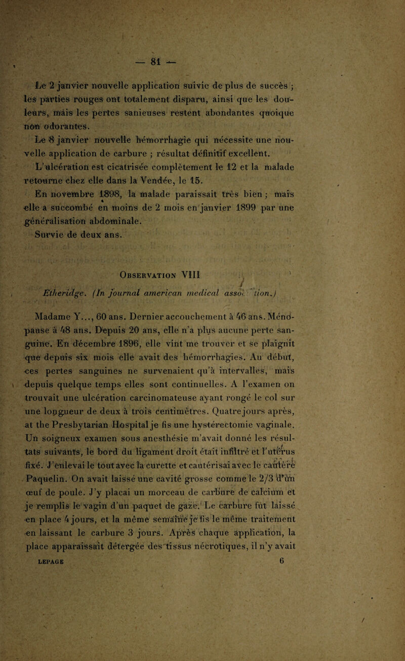 Le 2 janvier nouvelle application suivie de plus de succès ; les parties rouges ont totalement disparu, ainsi que les dou¬ leurs, mais les pertes sanieuses restent abondantes quoique non odorantes. Le 8 janvier nouvelle hémorrhagie qui nécessite une nou¬ velle application de carbure ; résultat définitif excellent. L’ulcération est cicatrisée complètement le 12 et la malade retourne chez elle dans la Vendée, le 15. En novembre 1898, la malade paraissait très bien ; mais elle a succombé en moins de 2 mois en janvier 1899 par une généralisation abdominale. Survie de deux ans. Observation VIII l'è ;■ •*. / Etheridge. (In journal american medical assol lion.) Madame Y..., 60 ans. Dernier accouchement à 46 ans. Méno¬ pause à 48 ans. Depuis 20 ans, elle n’a plus aucune perte san¬ guine. En décembre 1896, elle vint me trouver et se plaignit que depuis six mois elle avait des hémorrhagies. Au début, ees pertes sanguines ne survenaient qu’à intervalles, mais depuis quelque temps elles sont continuelles. A l’examen on trouvait une ulcération carcinomateuse ayant rongé le col sur une longueur de deux à trois centimètres. Quatre jours après, at the Presbytarian Hospital je fis une hystérectomie vaginale. Un soigneux examen sous anesthésie m’avait donné les résul- tats suivants, le bord du ligament droit était infiltré et T’utérus 1 ■ . ,• . ' /, .... fi n 4 ?.. fixé. J’enlevai le tout avec la curette et cautérisai avec le cautère Paquelin. On avait laissé une cavité grosse comme le 2/3 ld*ù.in œuf de poule. J’y plaçai un morceau de carbure de calcium et je remplis le vagin d’un paquet de gaze.' Le carbure fut laissé en place 4 jours, et la même semai né je fi s le même traitement en laissant le carbure 3 jours. Après chaque application, la place apparaissait détergée des tissus nécrotiques, il n’y avait LEPAGE 6 N