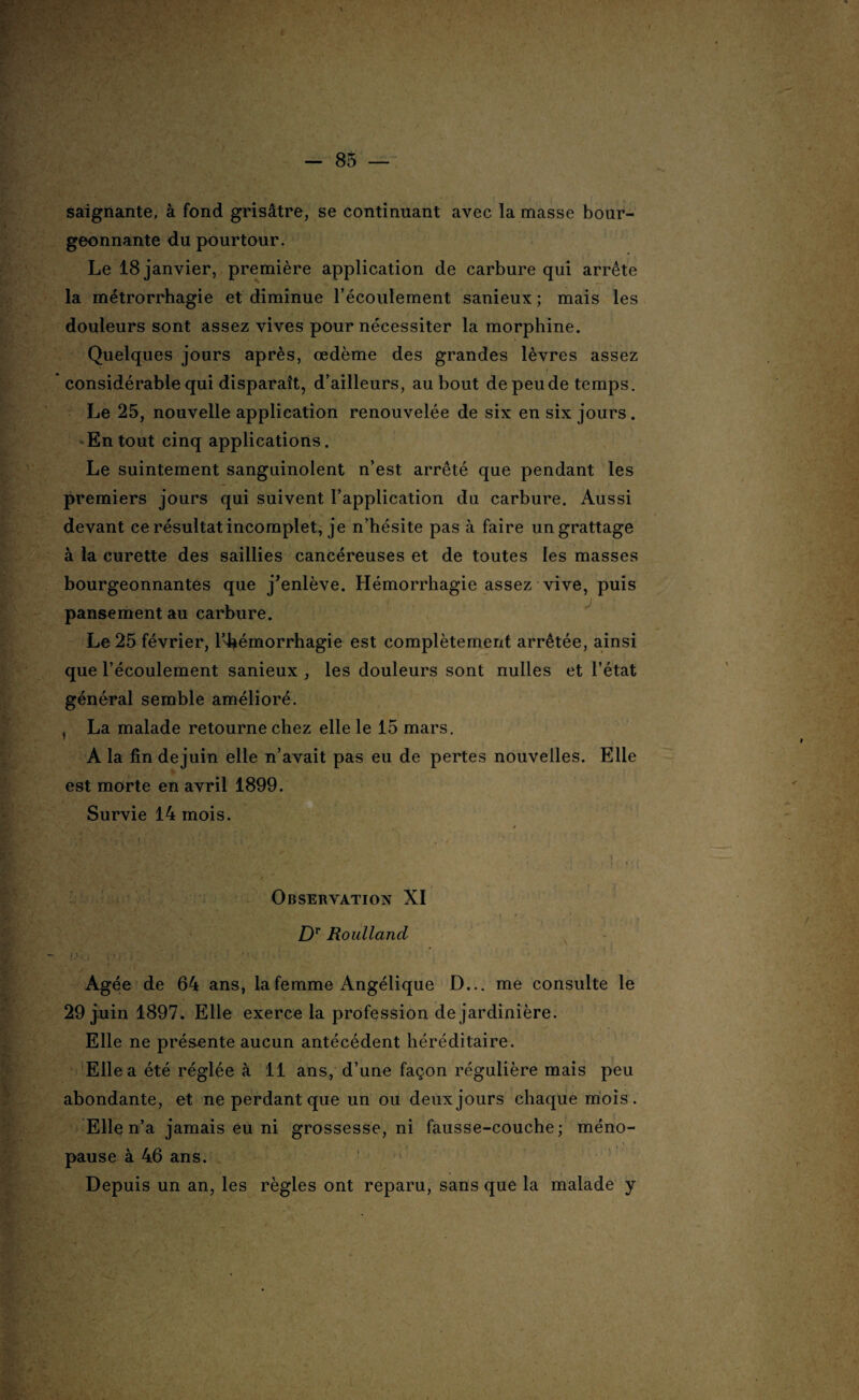 saignante, à fond grisâtre, se continuant avec la masse bour¬ geonnante du pourtour. Le 18 janvier, première application de carbure qui arrête la métrorrhagie et diminue l'écoulement sanieux ; mais les douleurs sont assez vives pour nécessiter la morphine. Quelques jours après, œdème des grandes lèvres assez considérable qui disparaît, d’ailleurs, au bout de peu de temps. Le 25, nouvelle application renouvelée de six en six jours. En tout cinq applications. Le suintement sanguinolent n’est arrêté que pendant les premiers jours qui suivent l’application du carbure. Aussi devant ce résultat incomplet, je n’hésite pas à faire un grattage à la curette des saillies cancéreuses et de toutes les masses bourgeonnantes que j’enlève. Hémorrhagie assez vive, puis pansement au carbure. Le 25 février, l’4iémorrhagie est complètement arrêtée, ainsi que l’écoulement sanieux , les douleurs sont nulles et l’état général semble amélioré. , La malade retourne chez elle le 15 mars. A la fin dejuin elle n’avait pas eu de pertes nouvelles. Elle est morte en avril 1899. Survie 14 mois. Observation XI Dr Roulland (/£Î ; tj* >. ■ î ■ ; -r ' \ ' Agée de 64 ans, la femme Angélique D... me consulte le 29 juin 1897. Elle exerce la profession de jardinière. Elle ne présente aucun antécédent héréditaire. Elle a été réglée à 11 ans, d’une façon régulière mais peu abondante, et ne perdant que un ou deux jours chaque mois. Elle n’a jamais eu ni grossesse, ni fausse-couche; méno¬ pause à 46 ans. Depuis un an, les règles ont reparu, sans que la malade y