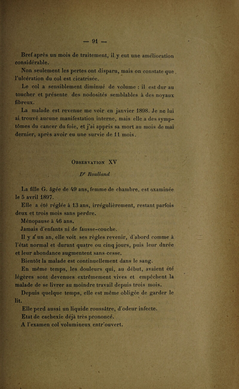 Bref après un mois de traitement, il y eut une amélioration considérable. Non seulement les pertes ont disparu, mais on constate que l’ulcération du col est cicatrisée. Le col a sensiblement diminué de volume : il est dur au toucher et présente des nodosités semblables à des noyaux fibreux. La malade est revenue me voir en janvier 1898. Je ne lui ai trouvé aucune manifestation interne, mais elle a des symp¬ tômes du cancer du foie, et j’ai appris sa mort au mois de mai dernier, après avoir eu une survie de 11 mois. Observation XV Dr Roulland La fille G. âgée de 49 ans, femme de chambre, est examinée le 5 avril 1897. Elle a été réglée à 13 ans, irrégulièrement, restant parfois deux et trois mois sans perdre. Ménopause à 46 ans. Jamais d’enfants ni de fausse-couche. Il y a' un an, elle voit ses règles revenir, d’abord comme à l’état normal et durant quatre ou cinq jours, puis leur durée et leur abondance augmentent sans cesse. Bientôt la malade est continuellement dans le sang. En même temps, les douleurs qui, au début, avaient été légères sont devenues extrêmement vives et empêchent la malade de se livrer au moindre travail depuis trois mois. Depuis quelque temps, elle est même obligée de garder le lit. ■ Elle perd aussi un liquide roussâtre, d’odeur infecte. Etat de cachexie déjà très prononcé. A l’examen col volumineux entr’ouvert.