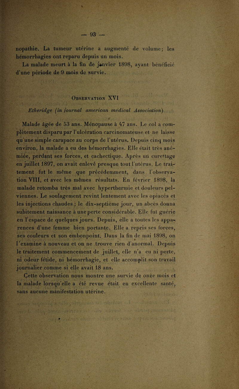 nopathie. La tumeur utérine a augmenté de volume; les hémorrhagies ont reparu depuis un mois. La malade meurt à la fin de janvier 1898, ayant bénéficié d’une période de 9 mois de survie. Observation XVI Etliericlge (in journal american médical Association) Malade âgée de 53 ans. Ménopause à 47 ans. Le col a com¬ plètement disparu par l’ulcération carcinomateuse et ne laisse qu’une simple carapace au corps de l’utérus. Depuis cinq mois environ, la malade a eu des hémorrhagies. Elle était très ané¬ miée, perdant ses forces, et cachectique. Après un curettage en juillet 1897, on avait enlevé presque tout l’utérus. Le trai¬ tement fut le même que précédemment, dans l’observa¬ tion VIII, et avec les mêmes résultats. En février 1898, la malade retomba très mal avec hyperthermie et douleurs pel¬ viennes. Le soulagement revint lentement avec les opiacés et les injections chaudes ; le dix-septième jour, un abcès donna subitement naissance à une perte considérable. Elle fut guérie en l’espace de quelques jours. Depuis, elle a toutes les appa-< rences d’une femme bien portante. Elle a repris ses forces, ses couleurs et son embonpoint. Dans la fin de mai 1898, on l’examine à nouveau et on ne trouve rien d’anormal. Depuis le traitement commencement de juillet, elle n’a eu ni perte, ni odeur fétide, ni hémorrhagie, et elle accomplit son travail journalier comme si elle avait 18 ans. Cette observation nous montre une survie de onze mois et la malade lorsqu’elle a été revue était en excellente santé, sans aucune manifestation utérine.