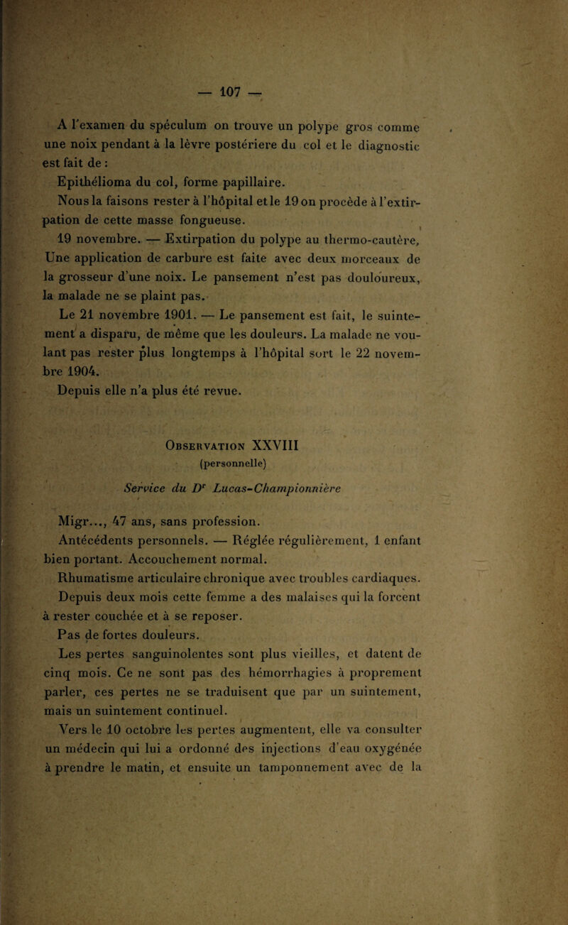 A l'examen du spéculum on trouve un polype gros comme une noix pendant à la lèvre postériere du col et le diagnostic est fait de : Epithélioma du col, forme papillaire. Nous la faisons rester à l’hôpital et le 19 on procède à l’extir¬ pation de cette masse fongueuse. 19 novembre. — Extirpation du polype au thermo-cautère. Une application de carbure est faite avec deux morceaux de la grosseur d’une noix. Le pansement n’est pas douloureux, la malade ne se plaint pas. Le 21 novembre 1901. — Le pansement est fait, le suinte¬ ment a disparu, de même que les douleurs. La malade ne vou¬ lant pas rester plus longtemps à l’hôpital sort le 22 novem¬ bre 1904. Depuis elle n’a plus été revue. . * A; • • , * - • ' *■* : • 1 ; * Jt * Observation XXVIII (personnelle) Service du De Lucas-C/iampionnière t Migr..., 47 ans, sans profession. Antécédents personnels. — Réglée régulièrement, 1 enfant bien portant. Accouchement normal. Rhumatisme articulaire chronique avec troubles cardiaques. jjj,ïj ’■ j-. n fjt' * - î ^ • % Depuis deux mois cette femme a des malaises qui la forcent à rester couchée et à se reposer. « Pas de fortes douleurs. Les pertes sanguinolentes sont plus vieilles, et datent de cinq mois. Ce ne sont pas des hémorrhagies à proprement parler, ces pertes ne se traduisent que par un suintement, mais un suintement continuel. Vers le 10 octobre les pertes augmentent, elle va consulter un médecin qui lui a ordonné des injections d’eau oxygénée à prendre le matin, et ensuite un tamponnement avec de la