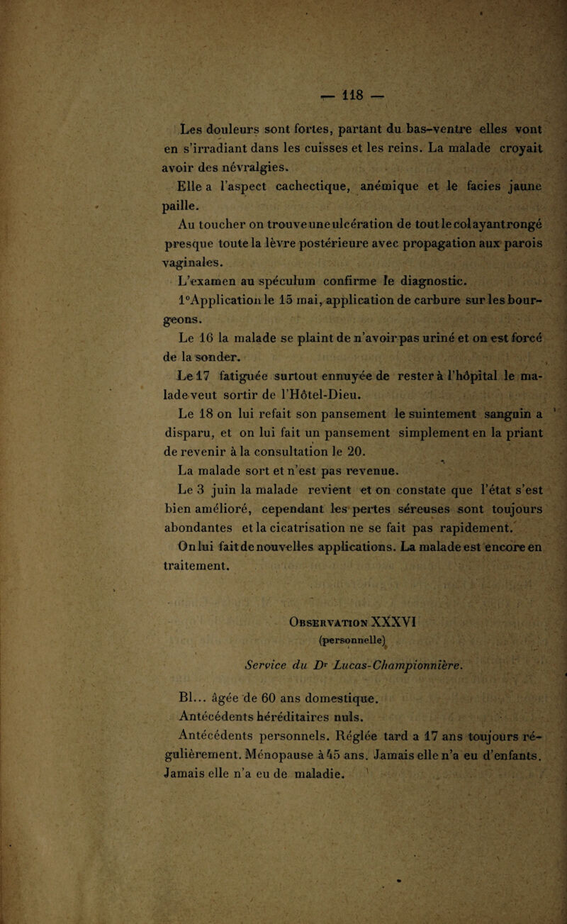 Les douleurs sont fortes, partant du bas-ventre elles vont en s’irradiant dans les cuisses et les reins. La malade croyait avoir des névralgies. Elle a l’aspect cachectique, anémique et le faciès jaune paille. Au toucher on trouve une ulcération de tout le col ayant rongé presque toute la lèvre postérieure avec propagation aux parois vaginales. L’examen au spéculum confirme le diagnostic. l°Applicationle 15 mai, application de carbure sur les bour¬ geons. Le 16 la malade se plaint de n’avoir pas uriné et on est forcé de la sonder. Le 17 fatiguée surtout ennuyée de rester à l’hôpital le ma¬ lade veut sortir de l’Hôtel-Dieu. Le 18 on lui refait son pansement le suintement sanguin a disparu, et on lui fait un pansement simplement en la priant de revenir à la consultation le 20. La malade sort et n’est pas revenue. Le 3 juin la malade revient et on constate que l’état s’est bien amélioré, cependant les pertes séreuses sont toujours abondantes et la cicatrisation ne se fait pas rapidement. On lui fait de nouvelles applications. La malade est encore en traitement. i ; # . '[ . ;. ^ • V■■ -• '* ' . / ’* Observation XXXVI (personnelle) » - ' Service du DT Lucas- Championnière. Bl... âgée de 60 ans domestique. Antécédents héréditaires nuis. Antécédents personnels. Réglée tard a 17 ans toujours ré¬ gulièrement. Ménopause à45 ans. Jamais elle n’a eu d’enfants. Jamais elle n’a eu de maladie. S '