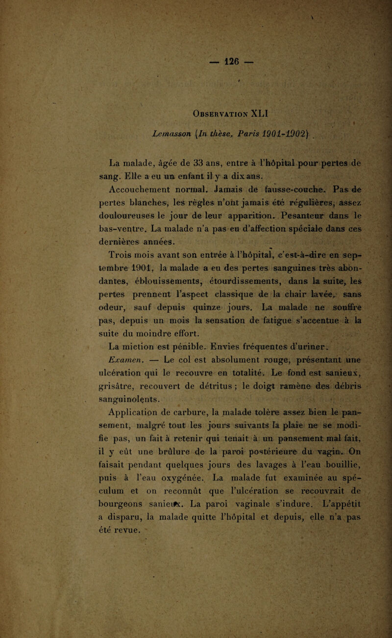 Observation XLI Lemasson [In thèse, Paris 1901-1902) La malade, âgée de 33 ans, entre à l’hôpital pour pertes de sang. Elle a eu un enfant il y a dix ans. - Accouchement normal. Jamais de fausse-couche. Pas de pertes blanches, les règles n’ont jamais été régulières, assez douloureuses le jour de leur apparition. Pesanteur dans le bas-ventre. La malade n’a pas eu d’affection spéciale dans ces dernières années. Trois mois avant son entrée à l’hôpital, c’est-à-dire en sep¬ tembre 1901, la malade a eu des pertes sanguines très abon¬ dantes, éblouissements, étourdissements, dans la suite, tes pertes prennent l’aspect classique de la chair lavée,- sans odeur, sauf depuis quinze jours. La malade ne souffre pas, depuis un mois la sensation de fatigue s’accentue à la suite du moindre effort. La miction est pénible. Envies fréquentes d’uriner. Examen. — Le col est absolument rouge, présentant une ulcération qui le recouvre en totalité. Le fond est sanieux, grisâtre, recouvert de détritus ; le doigt ramène des débris sanguinolents. Application de carbure, la malade tolère assez bien le pan¬ sement, malgré tout les jours suivants la plaie ne se modi¬ fie pas, un fait à retenir qui tenait à un pansement mal fait, il y eût une brûlure de la paroi postérieure du vagin. On faisait pendant quelques jours des lavages à l’eau bouillie, puis à l’eau oxygénée. La malade fut examinée au spé¬ culum et on reconnût que l’ulcération se recouvrait de bourgeons sanieifx. La paroi vaginale s’indure. L’appétit a disparu, la malade quitte l’hôpital et depuis, elle n’a pas été revue. \r