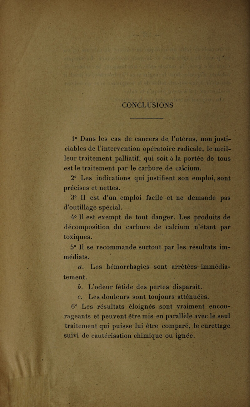 ! ï : 1 ( . CONCLUSIONS 1° Dans les cas de cancers de, l’utérus, non justi¬ ciables de l’intervention opératoire radicale, le meil¬ leur traitement palliatif, qui soit à la portée de tous est le traitement par le carbure de calcium. 2° Les indications qui justifient son emploi, sont précises et nettes. 3° Il est d’un emploi facile et ne demande pas d’outillage spécial. 4° Il est exempt de tout danger. Les produits de décomposition du carbure de calcium n’étant par toxiques. 5° Il se recommande surtout par les résultats im¬ médiats. a. Les hémorrhagies sont arrêtées immédia¬ tement. b. L’odeur fétide des pertes disparaît. c. Les douleurs sont toujours atténuées. 6° Les résultats éloignés sont vraiment encou¬ rageants et peuvent être mis en parallèle avec le seul traitement qui puisse lui être comparé, le curettage suivi de cautérisation chimique ou ignée.