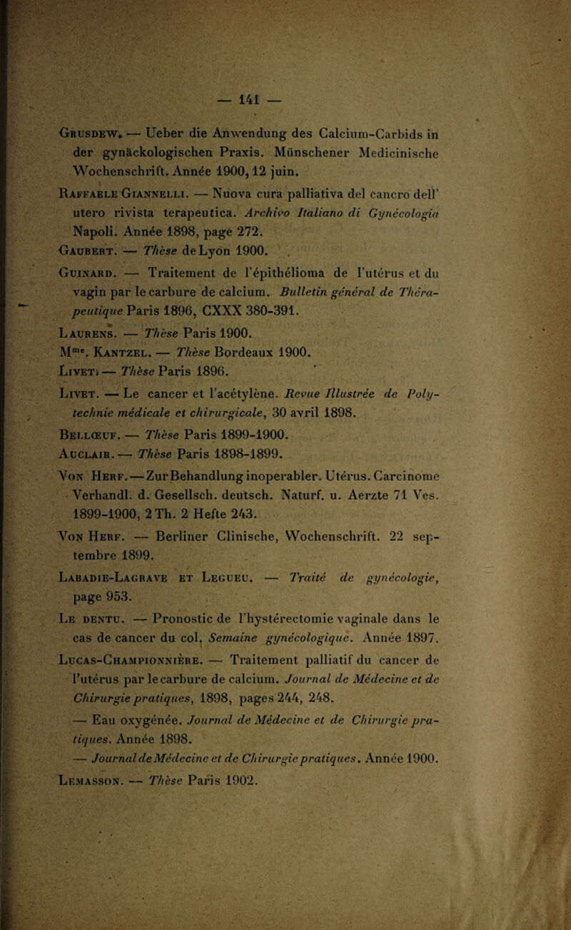 Grusdew* — Ueber die Anwendung des Calcium-Carbids in der gynackologischen Praxis. Münschener Medicinische Wochenschrift. Année 1900,12 juin. RaffaeleGiannelli. — Nuova cura palliativa del cancro delï* utero rivista terapeutica. Arckivo Italiano di Gynécologia Napoli. Année 1898, page 272. Gaubert. — Thèse de Lyon 1900. Guinard. — Traitement de l’épithélioma de l’utérus et du vagin par le carbure de calcium. Bulletin général de Théra¬ peutique Paris 1896, GXXX 380-391. Laurens. — Thèse Paris 1900. Mmc. Kantzel. — Thèse Bordeaux 1900. Livet* — Thèse Paris 1896. Livet. — Le cancer et l’acétylène. Revue Illustrée de Poiy- technie médicale et chirurgicale, 30 avril 1898. Bellœuf. — Thèse Paris 1899-1900. Auclair.— Thèse Paris 1898-1899. Von Herf.—ZurBehandlunginoperabler. Utérus. Carcinome Verhandl. d. Gesellsch. deutsch. Naturf. u. Aerzte 71 Ves. 1899-1900, 2 Th. 2 Hefte 243. Von Herf. — Berliner Clinische, Wochenschrift. 22 sep¬ tembre 1899. î Labadie-Lagrave et Legueu. — Traité de gynécologie, page 953. Le dentu. — Pronostic de l’hystérectomie vaginale dans le cas de cancer du col. Semaine gynécologique. Année 1897. Lucas-Championnière. — Traitement palliatif du cancer de l’utérus par le carbure de calcium. Journal de Médecine et de Chirurgie pratiques, 1898, pages 244, 248. — Eau oxygénée. Journal de Médecine et de Chirurgie pra¬ tiques. Année 1898. — Journal de Médecine et de Chirurgie pratiques. Année 1900. Lemasson. — Thèse Paris 1902.