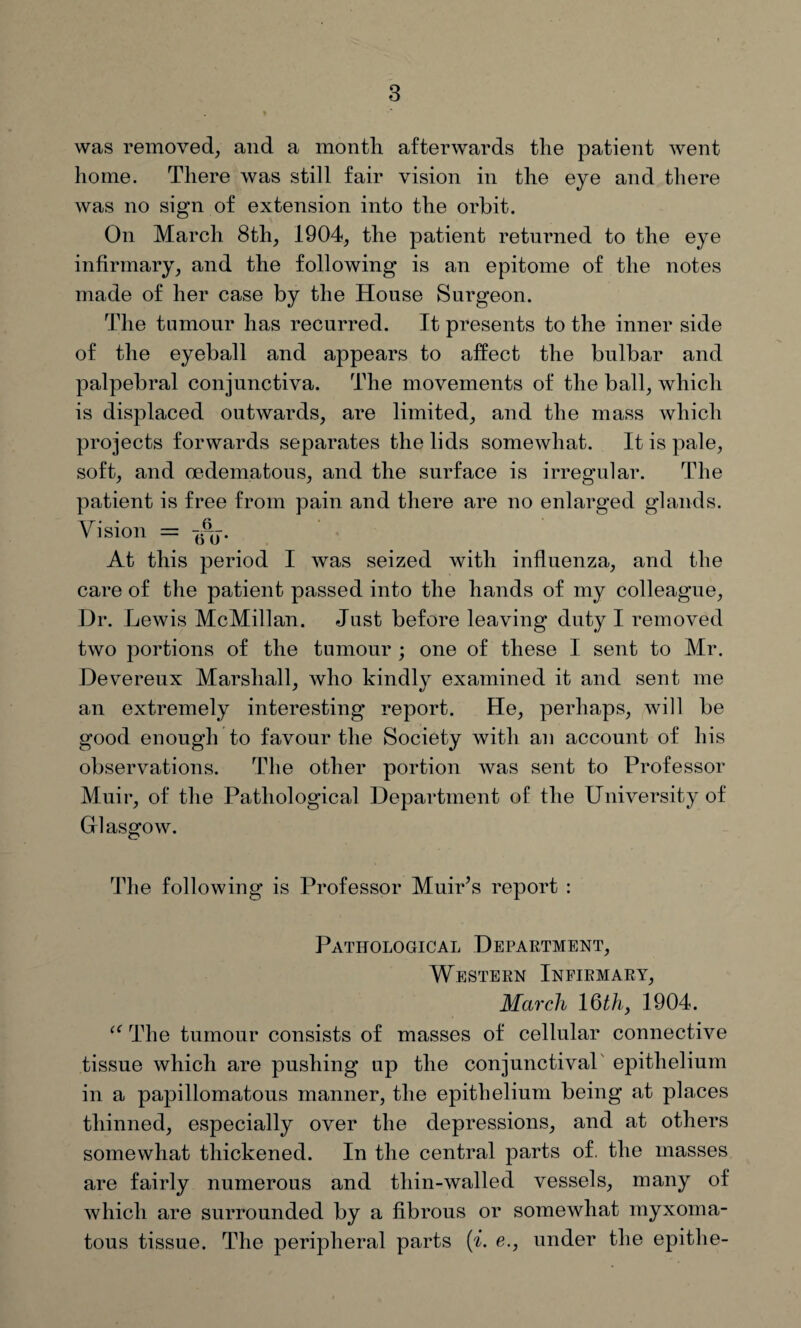 was removed, and a month afterwards the patient went home. There was still fair vision in the eye and there was no sign of extension into the orbit. On March 8th, 1904, the patient returned to the eye infirmary, and the following is an epitome of the notes made of her case by the House Surgeon. The tumour has recurred. It presents to the inner side of the eyeball and appears to affect the bulbar and palpebral conjunctiva. The movements of the ball, which is displaced outwards, are limited, and the mass which projects forwards separates the lids somewhat. It is pale, soft, and oedematous, and the surface is irregular. The patient is free from pain and there are no enlarged glands. Vision = At this period I was seized with influenza, and the care of the patient passed into the hands of my colleague, Dr. Lewis McMillan. Just before leaving duty I removed two portions of the tumour ; one of these I sent to Mr. Devereux Marshall, who kindly examined it and sent me an extremely interesting report. He, perhaps, will be good enough to favour the Society with an account of his observations. The other portion was sent to Professor Muir, of the Pathological Department of the University of Glasgow. The following is Professor Muir’s report : Pathological Department, Western Infirmary, March 16th, 1904. The tumour consists of masses of cellular connective tissue which are pushing up the conjunctival epithelium in a papillomatous manner, the epithelium being at places thinned, especially over the depressions, and at others somewhat thickened. In the central parts of. the masses are fairly numerous and tliin-walled vessels, many of which are surrounded by a fibrous or somewhat myxoma¬ tous tissue. The peripheral parts (i. e., under the epitlie-