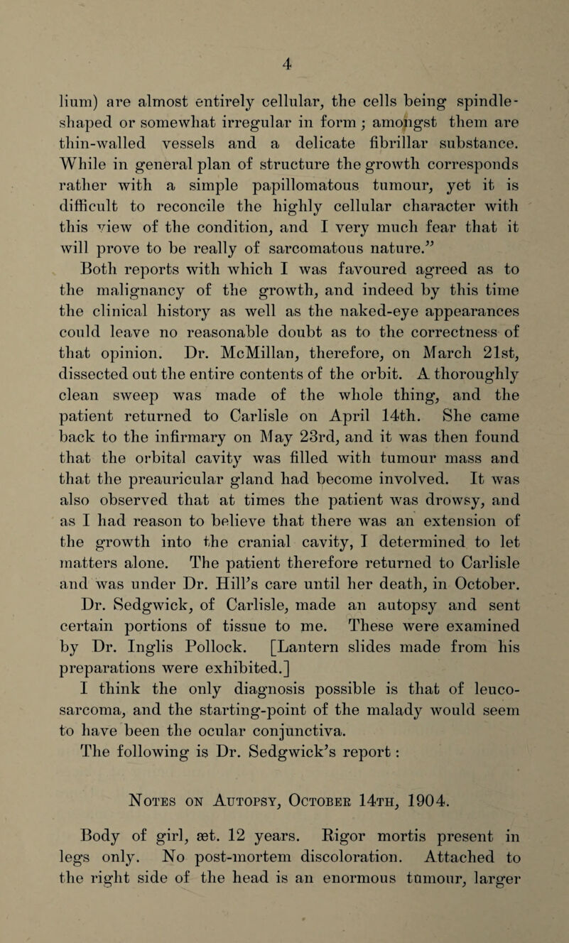 Hum) are almost entirely cellular, the cells being spindle- shaped or somewhat irregular in form ; amongst them are thin-walled vessels and a delicate fibrillar substance. While in general plan of structure the growth corresponds rather with a simple papillomatous tumour, yet it is difficult to reconcile the highly cellular character with this view of the condition, and I very much fear that it will prove to be really of sarcomatous nature.” Both reports with which I was favoured agreed as to the malignancy of the growth, and indeed by this time the clinical history as well as the naked-eye appearances could leave no reasonable doubt as to the correctness of that opinion. Dr. McMillan, therefore, on March 21st, dissected out the entire contents of the orbit. A thoroughly clean sweep was made of the whole thing, and the patient returned to Carlisle on April 14th. She came back to the infirmary on May 23rd, and it was then found that the orbital cavity was filled with tumour mass and that the preauricular gland had become involved. It was also observed that at times the patient was drowsy, and as I had reason to believe that there was an extension of the growth into the cranial cavity, I determined to let matters alone. The patient therefore returned to Carlisle and was under Dr. Hill’s care until her death, in October. Dr. Sedgwick, of Carlisle, made an autopsy and sent certain portions of tissue to me. These were examined by Dr. Inglis Pollock. [Lantern slides made from his preparations were exhibited.] I think the only diagnosis possible is that of leuco- sarcoma, and the starting-point of the malady would seem to have been the ocular conjunctiva. The following is Dr. Sedgwick’s report: Notes on Autopsy, October 14th, 1904. Body of girl, set. 12 years. Bigor mortis present in legs only. No post-mortem discoloration. Attached to the right side of the head is an enormous tumour, larger